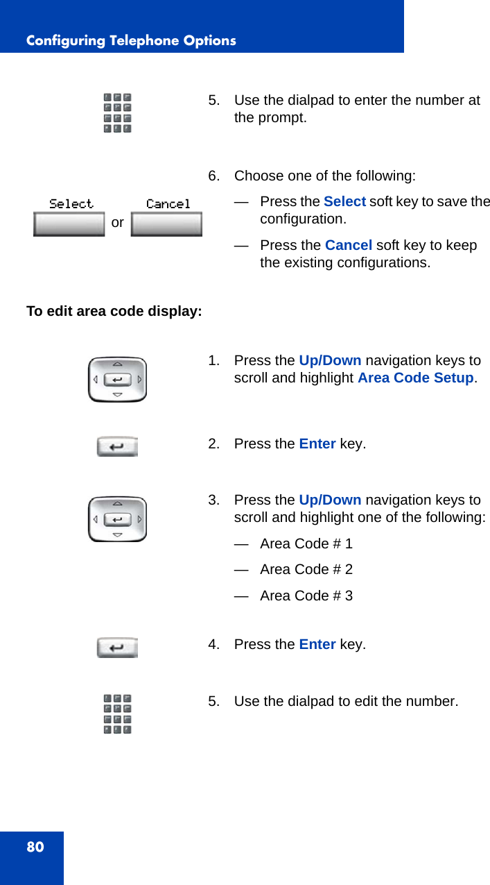 Configuring Telephone Options80To edit area code display:5. Use the dialpad to enter the number at the prompt. 6. Choose one of the following:—Press the Select soft key to save the configuration.— Press the Cancel soft key to keep the existing configurations.1. Press the Up/Down navigation keys to scroll and highlight Area Code Setup.2. Press the Enter key.3. Press the Up/Down navigation keys to scroll and highlight one of the following:— Area Code # 1— Area Code # 2— Area Code # 34. Press the Enter key.5. Use the dialpad to edit the number.or 