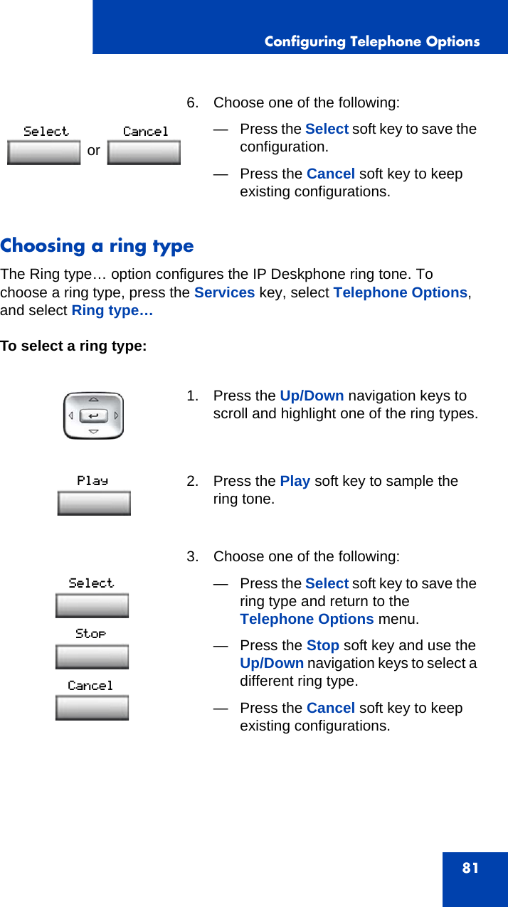 Configuring Telephone Options81Choosing a ring typeThe Ring type… option configures the IP Deskphone ring tone. To choose a ring type, press the Services key, select Telephone Options, and select Ring type…To select a ring type: 6. Choose one of the following:—Press the Select soft key to save the configuration.— Press the Cancel soft key to keep existing configurations.1. Press the Up/Down navigation keys to scroll and highlight one of the ring types.2. Press the Play soft key to sample the ring tone.3. Choose one of the following:—Press the Select soft key to save the ring type and return to the Telephone Options menu.— Press the Stop soft key and use the Up/Down navigation keys to select a different ring type.— Press the Cancel soft key to keep existing configurations.or 