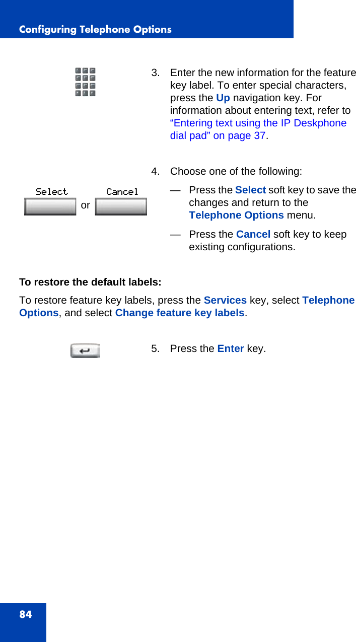 Configuring Telephone Options84To restore the default labels:To restore feature key labels, press the Services key, select Telephone Options, and select Change feature key labels.3. Enter the new information for the feature key label. To enter special characters, press the Up navigation key. For information about entering text, refer to “Entering text using the IP Deskphone dial pad” on page 37. 4. Choose one of the following:—Press the Select soft key to save the changes and return to the Telephone Options menu.— Press the Cancel soft key to keep existing configurations.5. Press the Enter key.or 