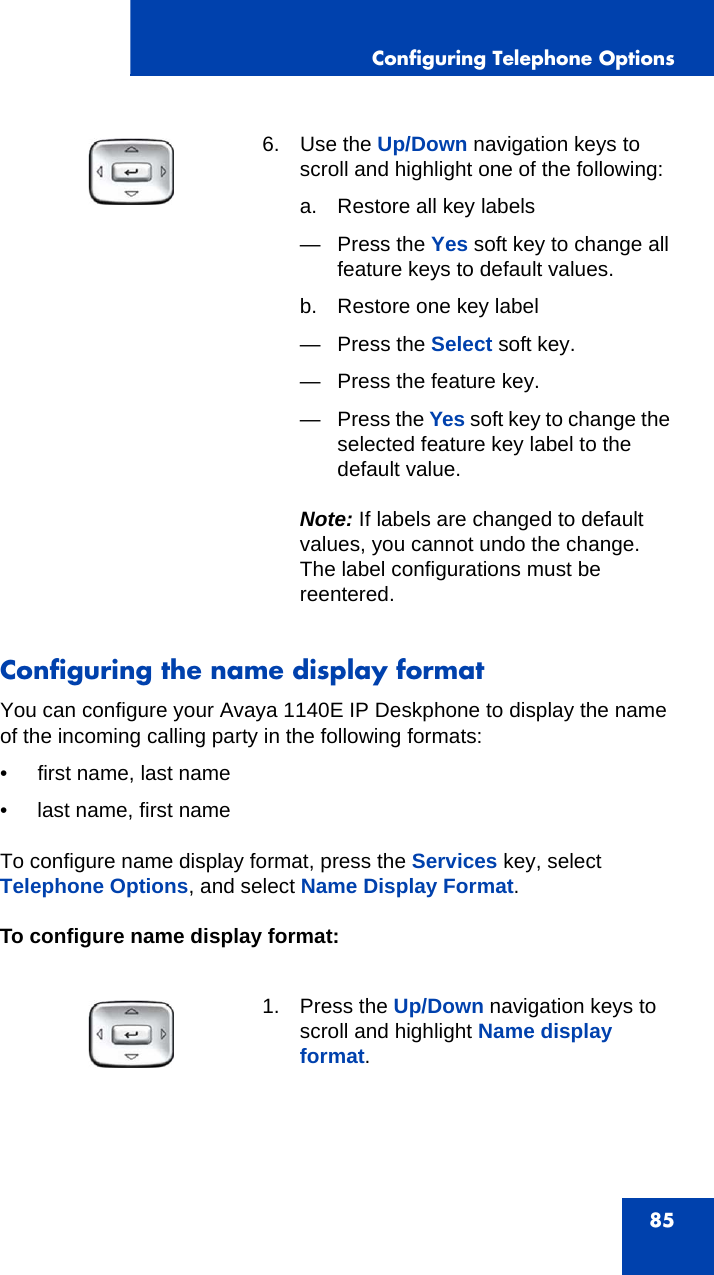 Configuring Telephone Options85Configuring the name display formatYou can configure your Avaya 1140E IP Deskphone to display the name of the incoming calling party in the following formats:• first name, last name • last name, first nameTo configure name display format, press the Services key, select Telephone Options, and select Name Display Format.To configure name display format:6. Use the Up/Down navigation keys to scroll and highlight one of the following:a. Restore all key labels— Press the Yes soft key to change all feature keys to default values.b. Restore one key label— Press the Select soft key.— Press the feature key.—Press the Yes soft key to change the selected feature key label to the default value.Note: If labels are changed to default values, you cannot undo the change. The label configurations must be reentered.1. Press the Up/Down navigation keys to scroll and highlight Name display format.