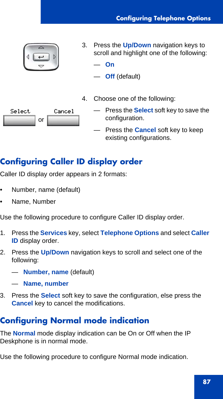 Configuring Telephone Options87Configuring Caller ID display orderCaller ID display order appears in 2 formats:• Number, name (default)• Name, NumberUse the following procedure to configure Caller ID display order.1. Press the Services key, select Telephone Options and select Caller ID display order.2. Press the Up/Down navigation keys to scroll and select one of the following:—Number, name (default)—Name, number3. Press the Select soft key to save the configuration, else press the Cancel key to cancel the modifications.Configuring Normal mode indicationThe Normal mode display indication can be On or Off when the IP Deskphone is in normal mode.Use the following procedure to configure Normal mode indication.3. Press the Up/Down navigation keys to scroll and highlight one of the following:—On—Off (default) 4. Choose one of the following:—Press the Select soft key to save the configuration.— Press the Cancel soft key to keep existing configurations.or 