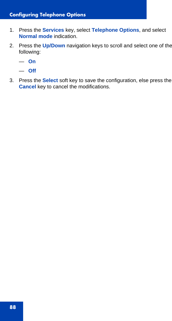 Configuring Telephone Options881. Press the Services key, select Telephone Options, and select Normal mode indication.2. Press the Up/Down navigation keys to scroll and select one of the following:—On—Off3. Press the Select soft key to save the configuration, else press the Cancel key to cancel the modifications.