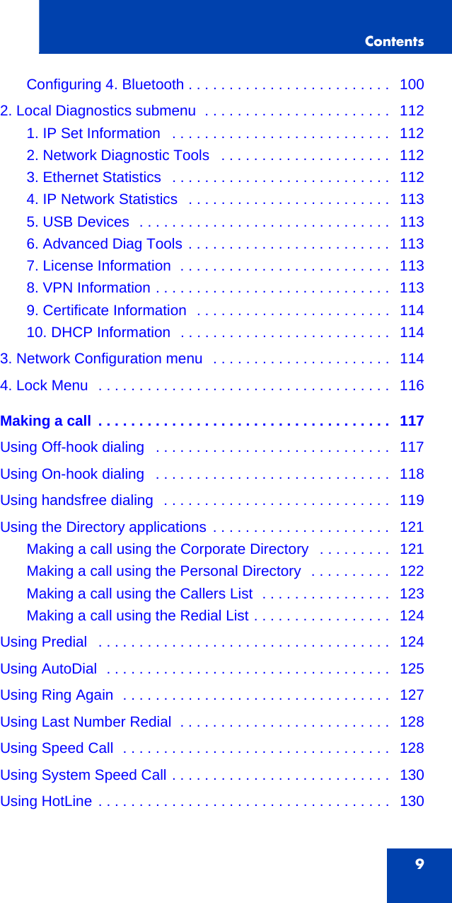 Contents9Configuring 4. Bluetooth . . . . . . . . . . . . . . . . . . . . . . . . .  1002. Local Diagnostics submenu  . . . . . . . . . . . . . . . . . . . . . . .   1121. IP Set Information   . . . . . . . . . . . . . . . . . . . . . . . . . . .   1122. Network Diagnostic Tools   . . . . . . . . . . . . . . . . . . . . .   1123. Ethernet Statistics   . . . . . . . . . . . . . . . . . . . . . . . . . . .   1124. IP Network Statistics   . . . . . . . . . . . . . . . . . . . . . . . . .   1135. USB Devices  . . . . . . . . . . . . . . . . . . . . . . . . . . . . . . .   1136. Advanced Diag Tools . . . . . . . . . . . . . . . . . . . . . . . . .   1137. License Information  . . . . . . . . . . . . . . . . . . . . . . . . . .   1138. VPN Information . . . . . . . . . . . . . . . . . . . . . . . . . . . . .   1139. Certificate Information  . . . . . . . . . . . . . . . . . . . . . . . .   11410. DHCP Information  . . . . . . . . . . . . . . . . . . . . . . . . . .   1143. Network Configuration menu   . . . . . . . . . . . . . . . . . . . . . .   1144. Lock Menu  . . . . . . . . . . . . . . . . . . . . . . . . . . . . . . . . . . . .   116Making a call  . . . . . . . . . . . . . . . . . . . . . . . . . . . . . . . . . . . .   117Using Off-hook dialing   . . . . . . . . . . . . . . . . . . . . . . . . . . . . .   117Using On-hook dialing   . . . . . . . . . . . . . . . . . . . . . . . . . . . . .   118Using handsfree dialing  . . . . . . . . . . . . . . . . . . . . . . . . . . . .   119Using the Directory applications  . . . . . . . . . . . . . . . . . . . . . .   121Making a call using the Corporate Directory   . . . . . . . . .   121Making a call using the Personal Directory  . . . . . . . . . .   122Making a call using the Callers List  . . . . . . . . . . . . . . . .   123Making a call using the Redial List . . . . . . . . . . . . . . . . .   124Using Predial   . . . . . . . . . . . . . . . . . . . . . . . . . . . . . . . . . . . .   124Using AutoDial  . . . . . . . . . . . . . . . . . . . . . . . . . . . . . . . . . . .   125Using Ring Again  . . . . . . . . . . . . . . . . . . . . . . . . . . . . . . . . .   127Using Last Number Redial  . . . . . . . . . . . . . . . . . . . . . . . . . .   128Using Speed Call  . . . . . . . . . . . . . . . . . . . . . . . . . . . . . . . . .   128Using System Speed Call . . . . . . . . . . . . . . . . . . . . . . . . . . .   130Using HotLine . . . . . . . . . . . . . . . . . . . . . . . . . . . . . . . . . . . .   130