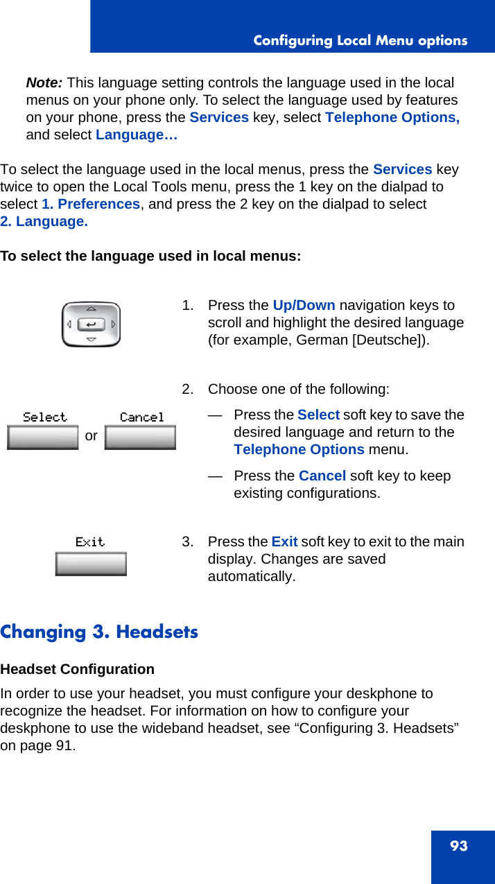 Configuring Local Menu options93Note: This language setting controls the language used in the local menus on your phone only. To select the language used by features on your phone, press the Services key, select Telephone Options, and select Language…To select the language used in the local menus, press the Services key twice to open the Local Tools menu, press the 1 key on the dialpad to select 1. Preferences, and press the 2 key on the dialpad to select 2. Language.To select the language used in local menus:Changing 3. HeadsetsHeadset ConfigurationIn order to use your headset, you must configure your deskphone to recognize the headset. For information on how to configure your deskphone to use the wideband headset, see “Configuring 3. Headsets” on page 91.1. Press the Up/Down navigation keys to scroll and highlight the desired language (for example, German [Deutsche]). 2. Choose one of the following:—Press the Select soft key to save the desired language and return to the Telephone Options menu.— Press the Cancel soft key to keep existing configurations.3. Press the Exit soft key to exit to the main display. Changes are saved automatically.or 