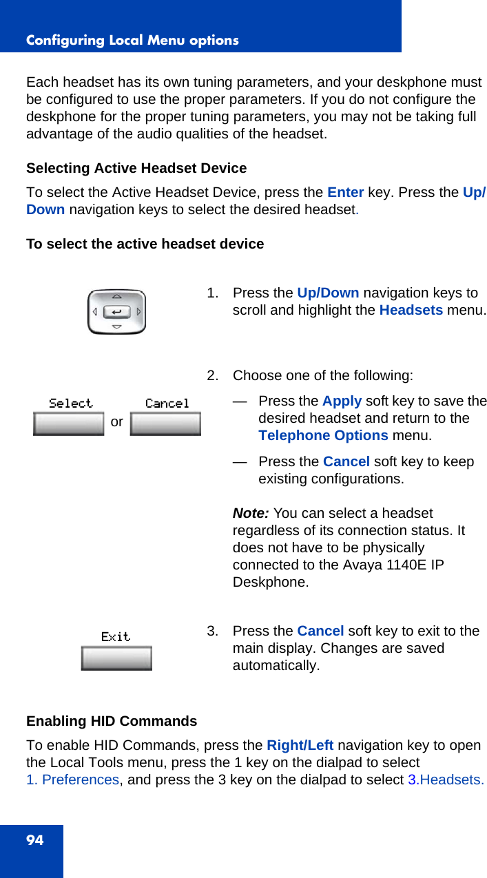 Configuring Local Menu options94Each headset has its own tuning parameters, and your deskphone must be configured to use the proper parameters. If you do not configure the deskphone for the proper tuning parameters, you may not be taking full advantage of the audio qualities of the headset.Selecting Active Headset DeviceTo select the Active Headset Device, press the Enter key. Press the Up/Down navigation keys to select the desired headset.To select the active headset deviceEnabling HID CommandsTo enable HID Commands, press the Right/Left navigation key to open the Local Tools menu, press the 1 key on the dialpad to select 1. Preferences, and press the 3 key on the dialpad to select 3.Headsets.1. Press the Up/Down navigation keys to scroll and highlight the Headsets menu.2. Choose one of the following:—Press the Apply soft key to save the desired headset and return to the Telephone Options menu.— Press the Cancel soft key to keep existing configurations.Note: You can select a headset regardless of its connection status. It does not have to be physically connected to the Avaya 1140E IP Deskphone. 3. Press the Cancel soft key to exit to the main display. Changes are saved automatically.or 