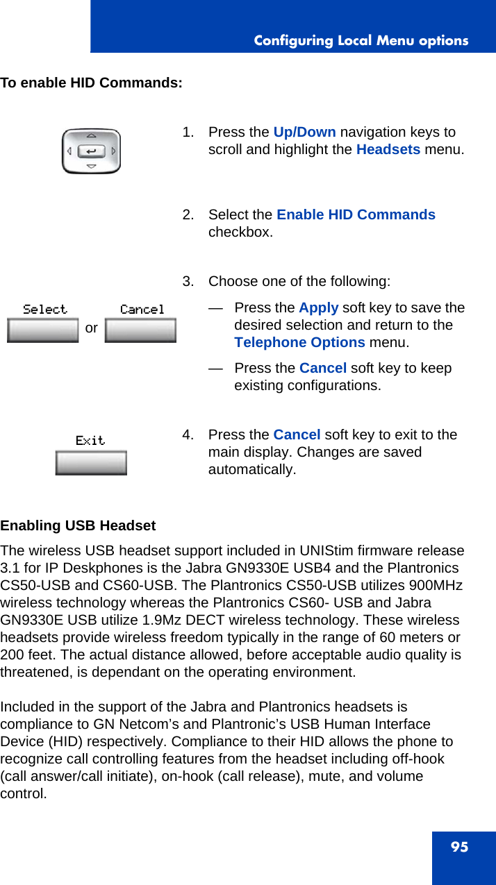 Configuring Local Menu options95To enable HID Commands:Enabling USB HeadsetThe wireless USB headset support included in UNIStim firmware release 3.1 for IP Deskphones is the Jabra GN9330E USB4 and the Plantronics CS50-USB and CS60-USB. The Plantronics CS50-USB utilizes 900MHz wireless technology whereas the Plantronics CS60- USB and Jabra GN9330E USB utilize 1.9Mz DECT wireless technology. These wireless headsets provide wireless freedom typically in the range of 60 meters or 200 feet. The actual distance allowed, before acceptable audio quality is threatened, is dependant on the operating environment.Included in the support of the Jabra and Plantronics headsets is compliance to GN Netcom’s and Plantronic’s USB Human Interface Device (HID) respectively. Compliance to their HID allows the phone to recognize call controlling features from the headset including off-hook (call answer/call initiate), on-hook (call release), mute, and volume control.1. Press the Up/Down navigation keys to scroll and highlight the Headsets menu.2. Select the Enable HID Commands checkbox.3. Choose one of the following:—Press the Apply soft key to save the desired selection and return to the Telephone Options menu.— Press the Cancel soft key to keep existing configurations.4. Press the Cancel soft key to exit to the main display. Changes are saved automatically.or 