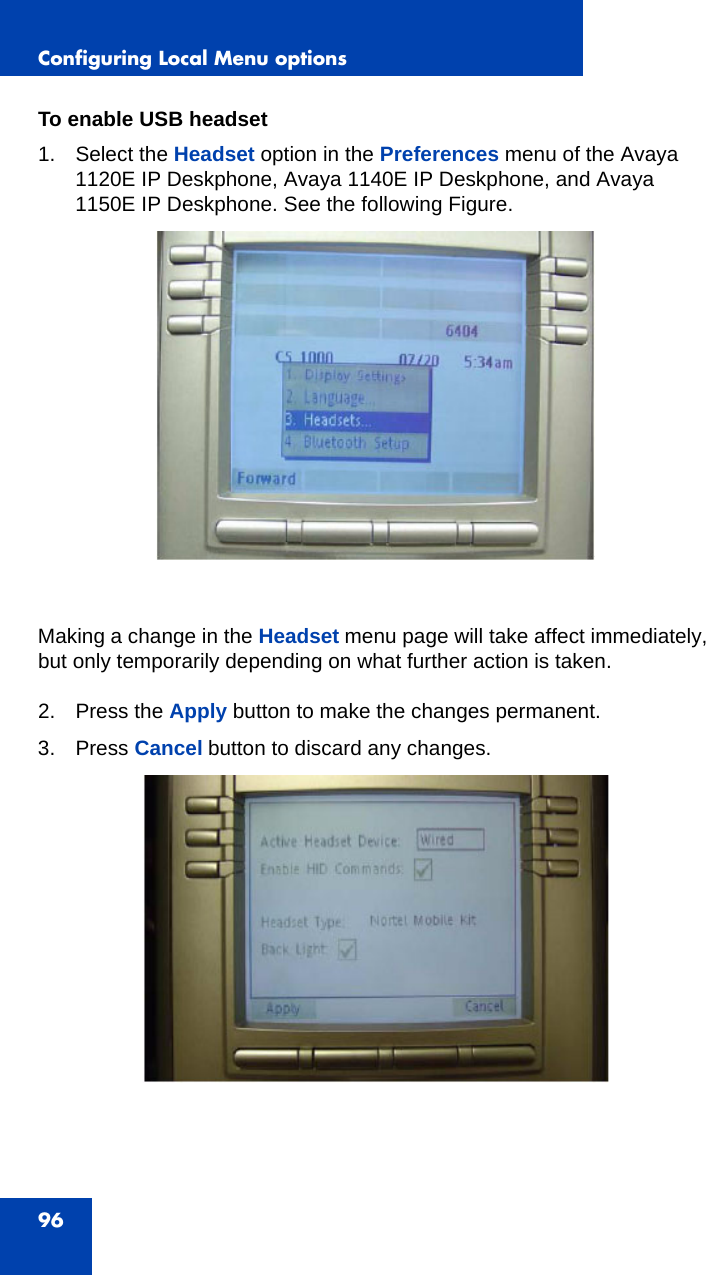 Configuring Local Menu options96To enable USB headset1. Select the Headset option in the Preferences menu of the Avaya 1120E IP Deskphone, Avaya 1140E IP Deskphone, and Avaya 1150E IP Deskphone. See the following Figure.Making a change in the Headset menu page will take affect immediately, but only temporarily depending on what further action is taken.2. Press the Apply button to make the changes permanent.3. Press Cancel button to discard any changes.