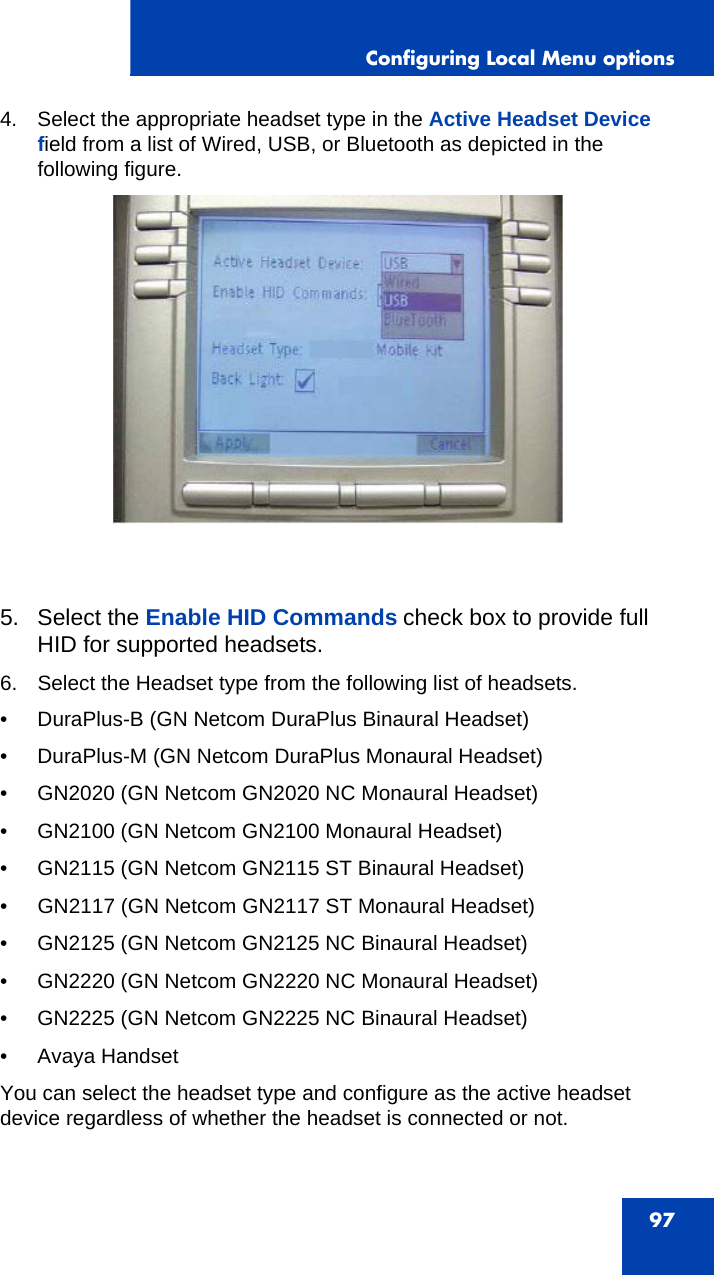 Configuring Local Menu options974. Select the appropriate headset type in the Active Headset Device field from a list of Wired, USB, or Bluetooth as depicted in the following figure.5. Select the Enable HID Commands check box to provide full HID for supported headsets.6. Select the Headset type from the following list of headsets.• DuraPlus-B (GN Netcom DuraPlus Binaural Headset)• DuraPlus-M (GN Netcom DuraPlus Monaural Headset)• GN2020 (GN Netcom GN2020 NC Monaural Headset)• GN2100 (GN Netcom GN2100 Monaural Headset)• GN2115 (GN Netcom GN2115 ST Binaural Headset)• GN2117 (GN Netcom GN2117 ST Monaural Headset)• GN2125 (GN Netcom GN2125 NC Binaural Headset)• GN2220 (GN Netcom GN2220 NC Monaural Headset)• GN2225 (GN Netcom GN2225 NC Binaural Headset)• Avaya HandsetYou can select the headset type and configure as the active headset device regardless of whether the headset is connected or not.