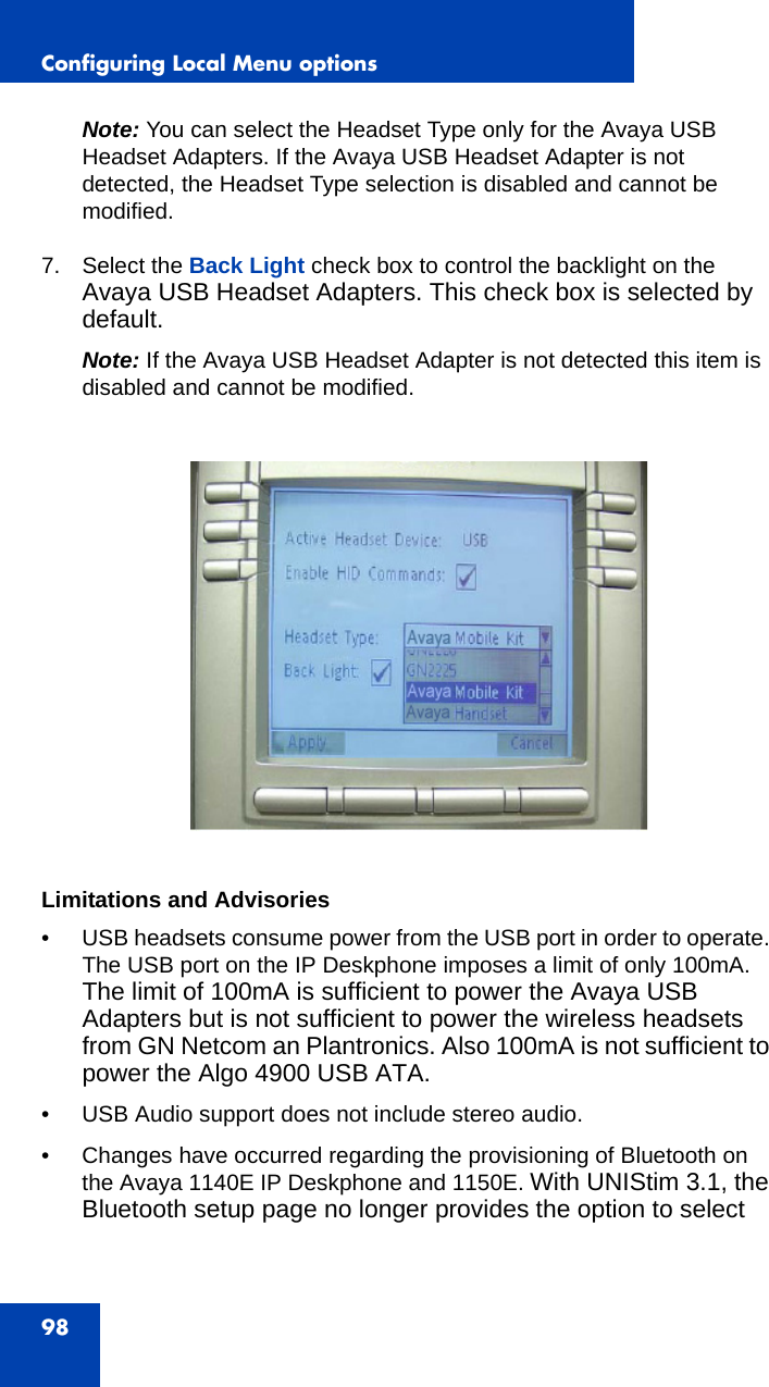 Configuring Local Menu options98Note: You can select the Headset Type only for the Avaya USB Headset Adapters. If the Avaya USB Headset Adapter is not detected, the Headset Type selection is disabled and cannot be modified.7. Select the Back Light check box to control the backlight on the Avaya USB Headset Adapters. This check box is selected by default.Note: If the Avaya USB Headset Adapter is not detected this item is disabled and cannot be modified.Limitations and Advisories• USB headsets consume power from the USB port in order to operate. The USB port on the IP Deskphone imposes a limit of only 100mA. The limit of 100mA is sufficient to power the Avaya USB Adapters but is not sufficient to power the wireless headsets from GN Netcom an Plantronics. Also 100mA is not sufficient to power the Algo 4900 USB ATA.• USB Audio support does not include stereo audio.• Changes have occurred regarding the provisioning of Bluetooth on the Avaya 1140E IP Deskphone and 1150E. With UNIStim 3.1, the Bluetooth setup page no longer provides the option to select 