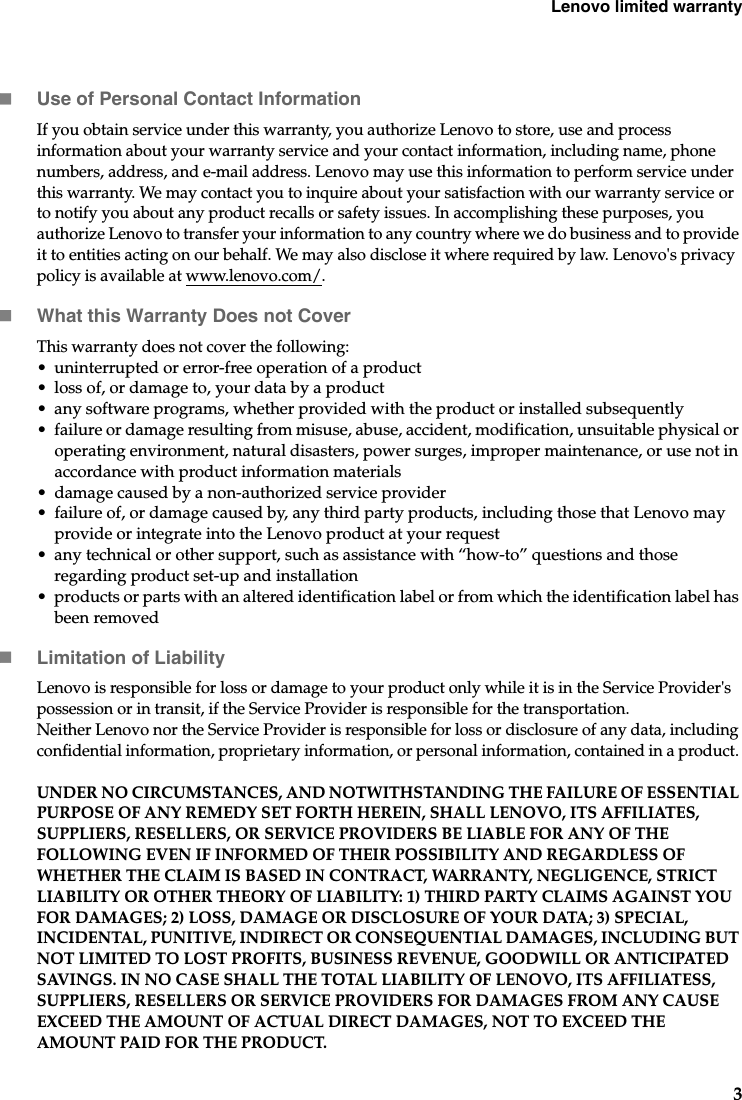 Lenovo limited warranty3Use of Personal Contact InformationIf you obtain service under this warranty, you authorize Lenovo to store, use and process information about your warranty service and your contact information, including name, phone numbers, address, and e-mail address. Lenovo may use this information to perform service under this warranty. We may contact you to inquire about your satisfaction with our warranty service or to notify you about any product recalls or safety issues. In accomplishing these purposes, you authorize Lenovo to transfer your information to any country where we do business and to provide it to entities acting on our behalf. We may also disclose it where required by law. Lenovo&apos;s privacy policy is available at www.lenovo.com/.What this Warranty Does not CoverThis warranty does not cover the following: • uninterrupted or error-free operation of a product• loss of, or damage to, your data by a product• any software programs, whether provided with the product or installed subsequently• failure or damage resulting from misuse, abuse, accident, modification, unsuitable physical or operating environment, natural disasters, power surges, improper maintenance, or use not in accordance with product information materials• damage caused by a non-authorized service provider• failure of, or damage caused by, any third party products, including those that Lenovo may provide or integrate into the Lenovo product at your request• any technical or other support, such as assistance with “how-to” questions and those regarding product set-up and installation• products or parts with an altered identification label or from which the identification label has been removedLimitation of LiabilityLenovo is responsible for loss or damage to your product only while it is in the Service Provider&apos;s possession or in transit, if the Service Provider is responsible for the transportation.Neither Lenovo nor the Service Provider is responsible for loss or disclosure of any data, including confidential information, proprietary information, or personal information, contained in a product. UNDER NO CIRCUMSTANCES, AND NOTWITHSTANDING THE FAILURE OF ESSENTIAL PURPOSE OF ANY REMEDY SET FORTH HEREIN, SHALL LENOVO, ITS AFFILIATES, SUPPLIERS, RESELLERS, OR SERVICE PROVIDERS BE LIABLE FOR ANY OF THE FOLLOWING EVEN IF INFORMED OF THEIR POSSIBILITY AND REGARDLESS OF WHETHER THE CLAIM IS BASED IN CONTRACT, WARRANTY, NEGLIGENCE, STRICT LIABILITY OR OTHER THEORY OF LIABILITY: 1) THIRD PARTY CLAIMS AGAINST YOU FOR DAMAGES; 2) LOSS, DAMAGE OR DISCLOSURE OF YOUR DATA; 3) SPECIAL, INCIDENTAL, PUNITIVE, INDIRECT OR CONSEQUENTIAL DAMAGES, INCLUDING BUT NOT LIMITED TO LOST PROFITS, BUSINESS REVENUE, GOODWILL OR ANTICIPATED SAVINGS. IN NO CASE SHALL THE TOTAL LIABILITY OF LENOVO, ITS AFFILIATESS, SUPPLIERS, RESELLERS OR SERVICE PROVIDERS FOR DAMAGES FROM ANY CAUSE EXCEED THE AMOUNT OF ACTUAL DIRECT DAMAGES, NOT TO EXCEED THE AMOUNT PAID FOR THE PRODUCT. 