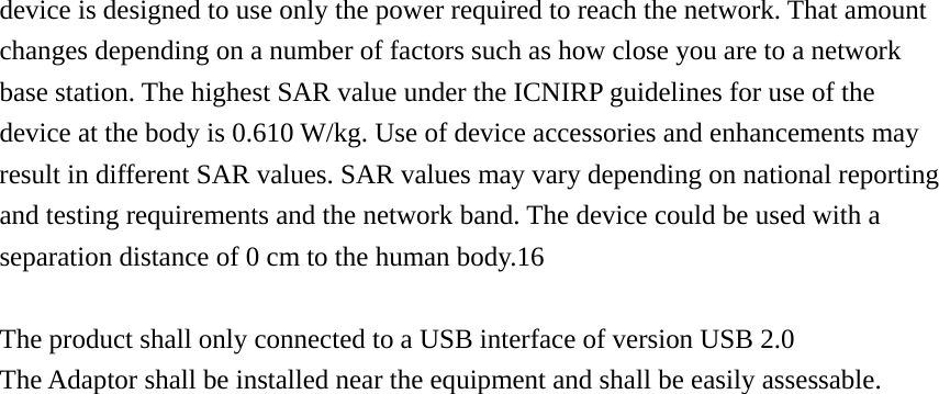  device is designed to use only the power required to reach the network. That amount changes depending on a number of factors such as how close you are to a network   base station. The highest SAR value under the ICNIRP guidelines for use of the device at the body is 0.610 W/kg. Use of device accessories and enhancements may result in different SAR values. SAR values may vary depending on national reporting and testing requirements and the network band. The device could be used with a separation distance of 0 cm to the human body.16    The product shall only connected to a USB interface of version USB 2.0 The Adaptor shall be installed near the equipment and shall be easily assessable.                            