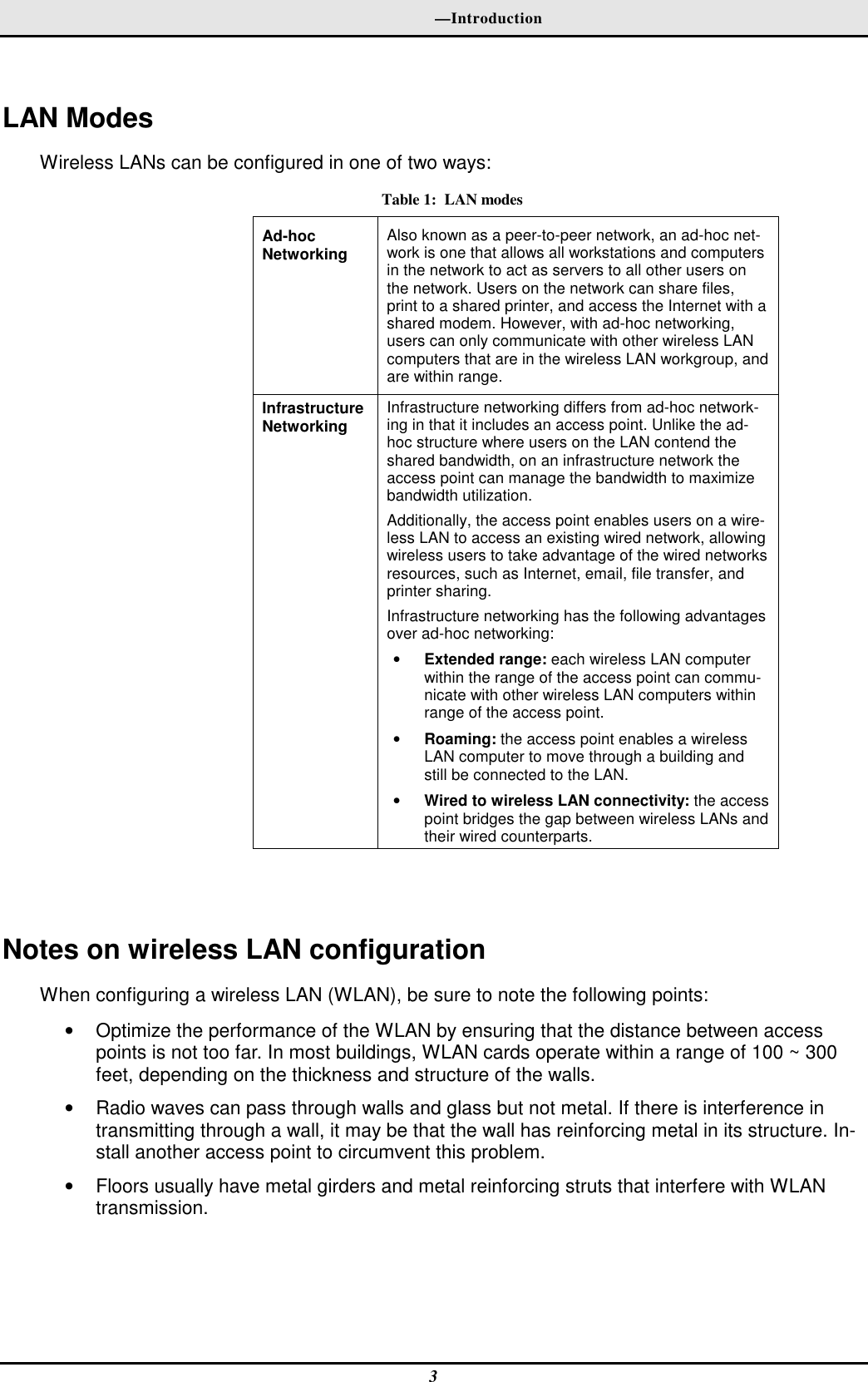   —Introduction 3  LAN Modes Wireless LANs can be configured in one of two ways: Table 1:  LAN modes Ad-hoc  Networking  Also known as a peer-to-peer network, an ad-hoc net-work is one that allows all workstations and computers in the network to act as servers to all other users on the network. Users on the network can share files, print to a shared printer, and access the Internet with a shared modem. However, with ad-hoc networking, users can only communicate with other wireless LAN computers that are in the wireless LAN workgroup, and are within range. Infrastructure Networking  Infrastructure networking differs from ad-hoc network-ing in that it includes an access point. Unlike the ad-hoc structure where users on the LAN contend the shared bandwidth, on an infrastructure network the access point can manage the bandwidth to maximize bandwidth utilization.  Additionally, the access point enables users on a wire-less LAN to access an existing wired network, allowing wireless users to take advantage of the wired networks resources, such as Internet, email, file transfer, and printer sharing.  Infrastructure networking has the following advantages over ad-hoc networking: • Extended range: each wireless LAN computer within the range of the access point can commu-nicate with other wireless LAN computers within range of the access point. • Roaming: the access point enables a wireless LAN computer to move through a building and still be connected to the LAN. • Wired to wireless LAN connectivity: the access point bridges the gap between wireless LANs and their wired counterparts.   Notes on wireless LAN configuration When configuring a wireless LAN (WLAN), be sure to note the following points: •  Optimize the performance of the WLAN by ensuring that the distance between access points is not too far. In most buildings, WLAN cards operate within a range of 100 ~ 300 feet, depending on the thickness and structure of the walls.  •  Radio waves can pass through walls and glass but not metal. If there is interference in transmitting through a wall, it may be that the wall has reinforcing metal in its structure. In-stall another access point to circumvent this problem. •  Floors usually have metal girders and metal reinforcing struts that interfere with WLAN transmission. 