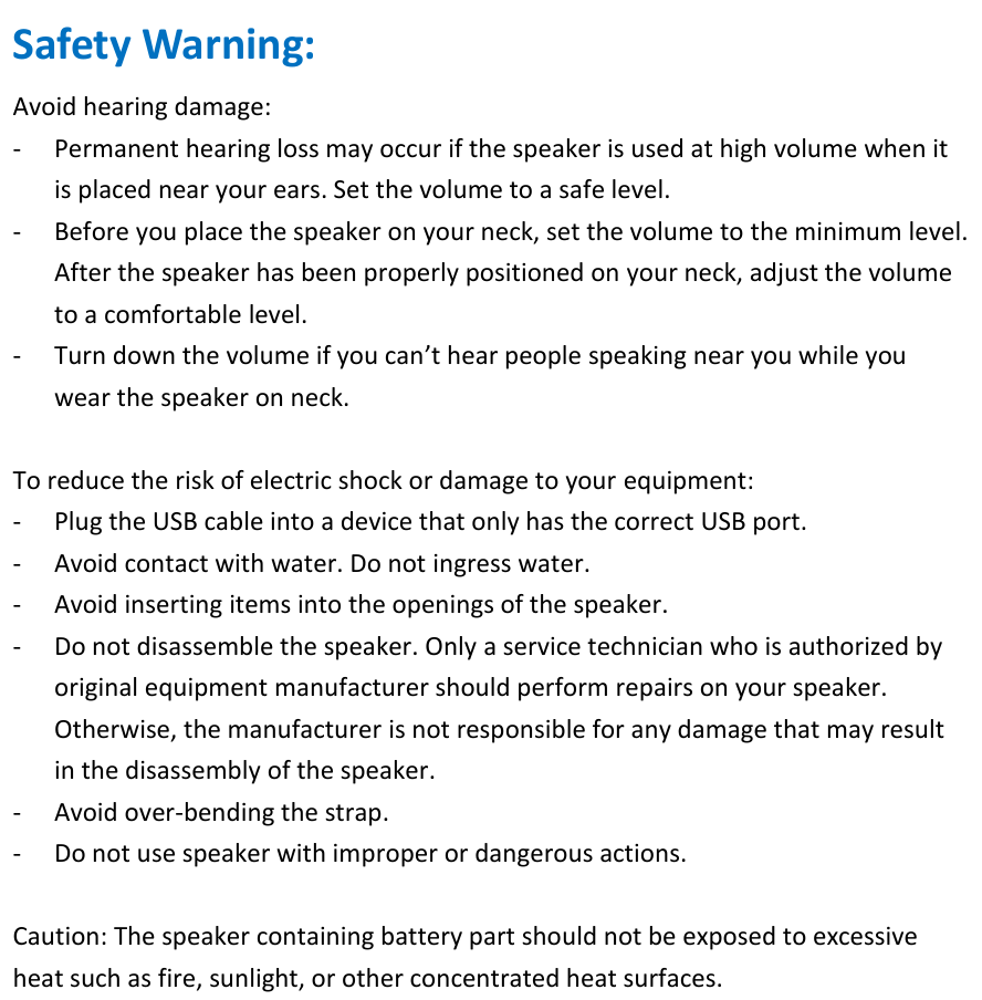 Safety Warning: Avoid hearing damage: - Permanent hearing loss may occur if the speaker is used at high volume when it is placed near your ears. Set the volume to a safe level. - Before you place the speaker on your neck, set the volume to the minimum level. After the speaker has been properly positioned on your neck, adjust the volume to a comfortable level. - Turn down the volume if you can’t hear people speaking near you while you wear the speaker on neck.  To reduce the risk of electric shock or damage to your equipment:   - Plug the USB cable into a device that only has the correct USB port. - Avoid contact with water. Do not ingress water. - Avoid inserting items into the openings of the speaker. - Do not disassemble the speaker. Only a service technician who is authorized by original equipment manufacturer should perform repairs on your speaker. Otherwise, the manufacturer is not responsible for any damage that may result in the disassembly of the speaker. - Avoid over-bending the strap. - Do not use speaker with improper or dangerous actions.  Caution: The speaker containing battery part should not be exposed to excessive heat such as fire, sunlight, or other concentrated heat surfaces.   