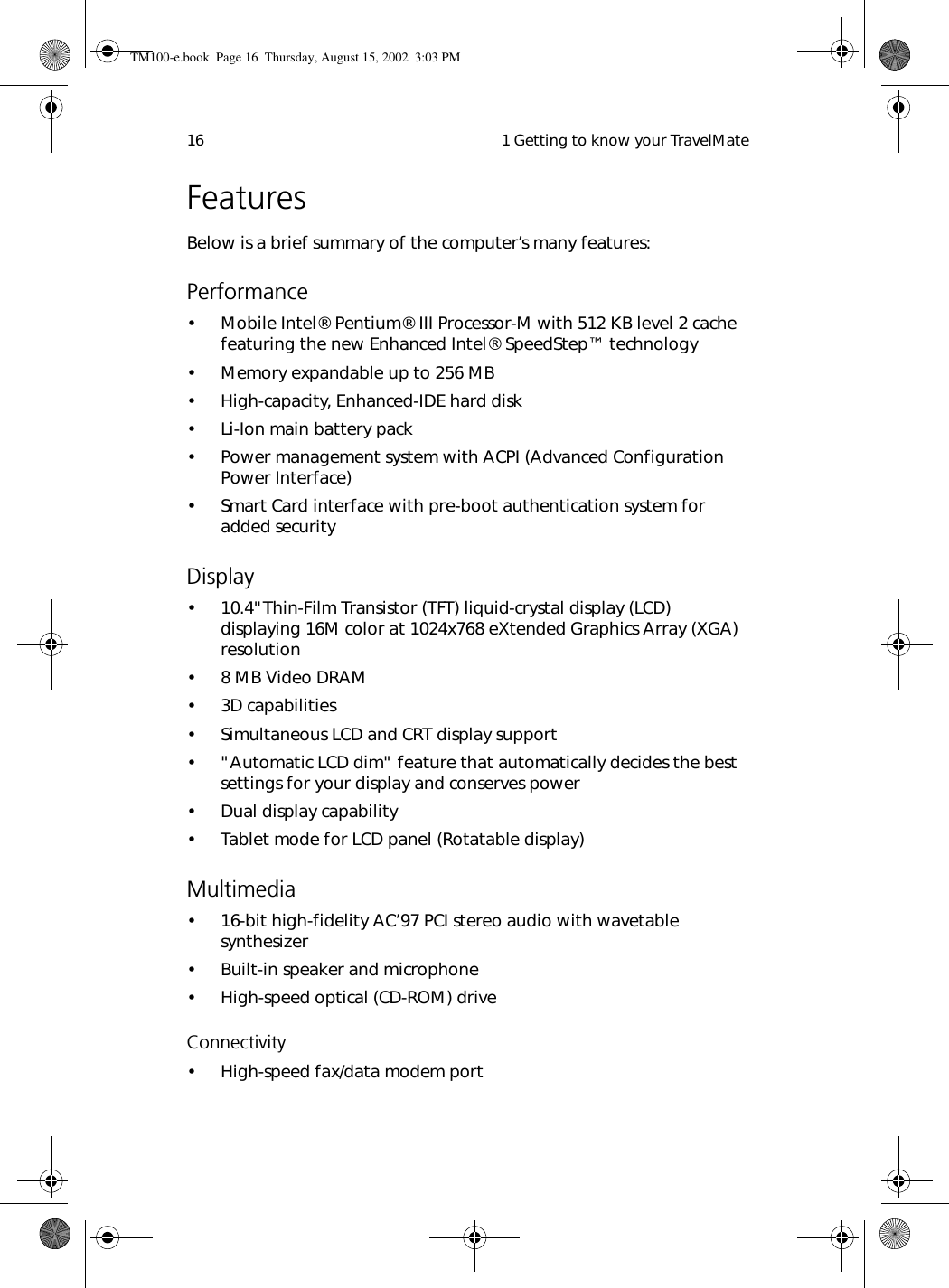  1 Getting to know your TravelMate16FeaturesBelow is a brief summary of the computer’s many features:Performance• Mobile Intel® Pentium® III Processor-M with 512 KB level 2 cache featuring the new Enhanced Intel® SpeedStep™ technology• Memory expandable up to 256 MB• High-capacity, Enhanced-IDE hard disk• Li-Ion main battery pack• Power management system with ACPI (Advanced Configuration  Power Interface) • Smart Card interface with pre-boot authentication system for added securityDisplay• 10.4&quot;Thin-Film Transistor (TFT) liquid-crystal display (LCD) displaying 16M color at 1024x768 eXtended Graphics Array (XGA) resolution• 8 MB Video DRAM• 3D capabilities• Simultaneous LCD and CRT display support• &quot;Automatic LCD dim&quot; feature that automatically decides the best settings for your display and conserves power• Dual display capability• Tablet mode for LCD panel (Rotatable display)Multimedia• 16-bit high-fidelity AC’97 PCI stereo audio with wavetable synthesizer• Built-in speaker and microphone• High-speed optical (CD-ROM) drive Connectivity• High-speed fax/data modem portTM100-e.book Page 16 Thursday, August 15, 2002 3:03 PM
