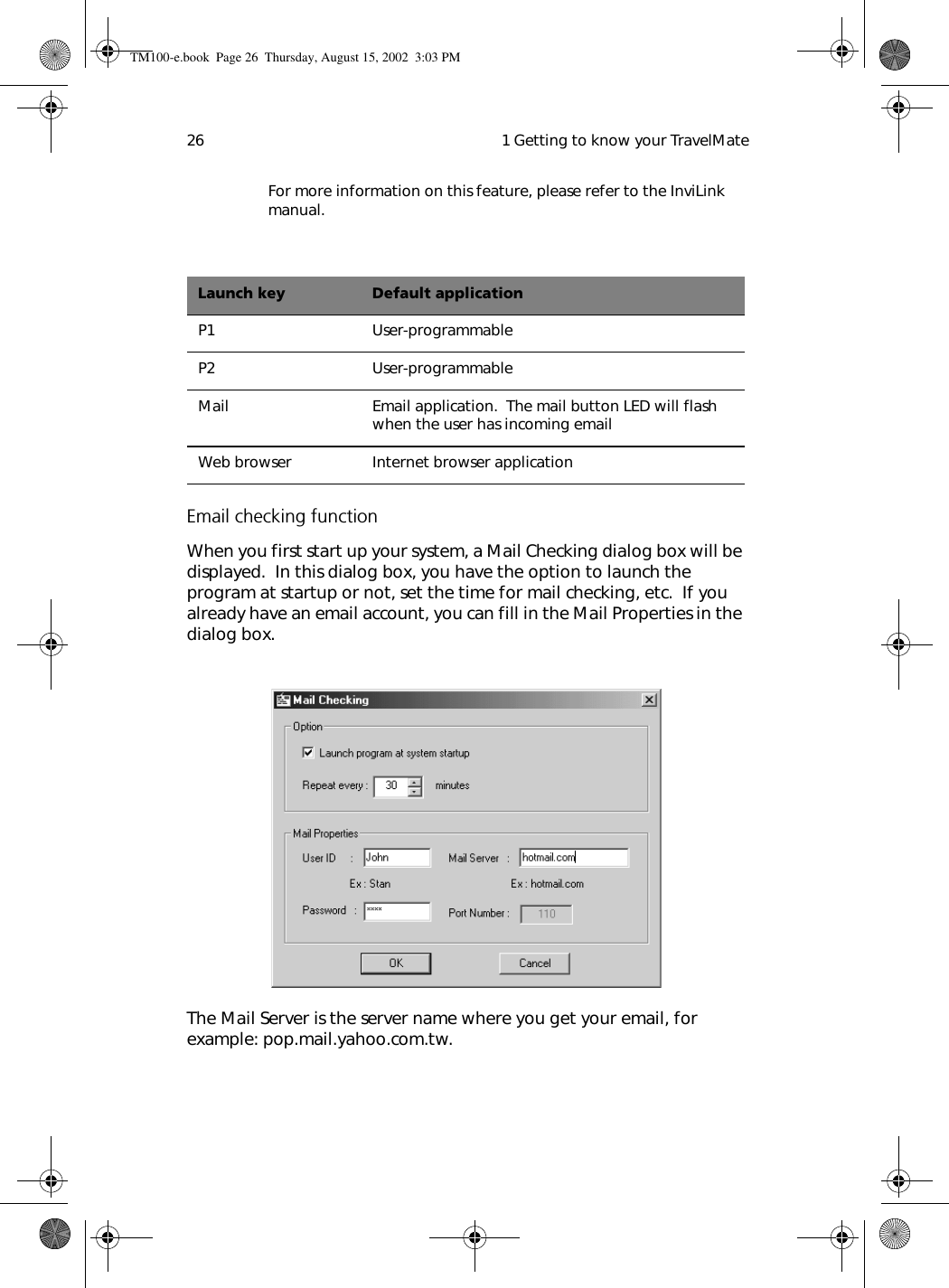  1 Getting to know your TravelMate26For more information on this feature, please refer to the InviLink manual.Email checking functionWhen you first start up your system, a Mail Checking dialog box will be displayed.  In this dialog box, you have the option to launch the program at startup or not, set the time for mail checking, etc.  If you already have an email account, you can fill in the Mail Properties in the dialog box.=The Mail Server is the server name where you get your email, for example: pop.mail.yahoo.com.tw.Launch key Default applicationP1 User-programmableP2 User-programmableMail Email application.  The mail button LED will flash when the user has incoming emailWeb browser Internet browser applicationTM100-e.book Page 26 Thursday, August 15, 2002 3:03 PM