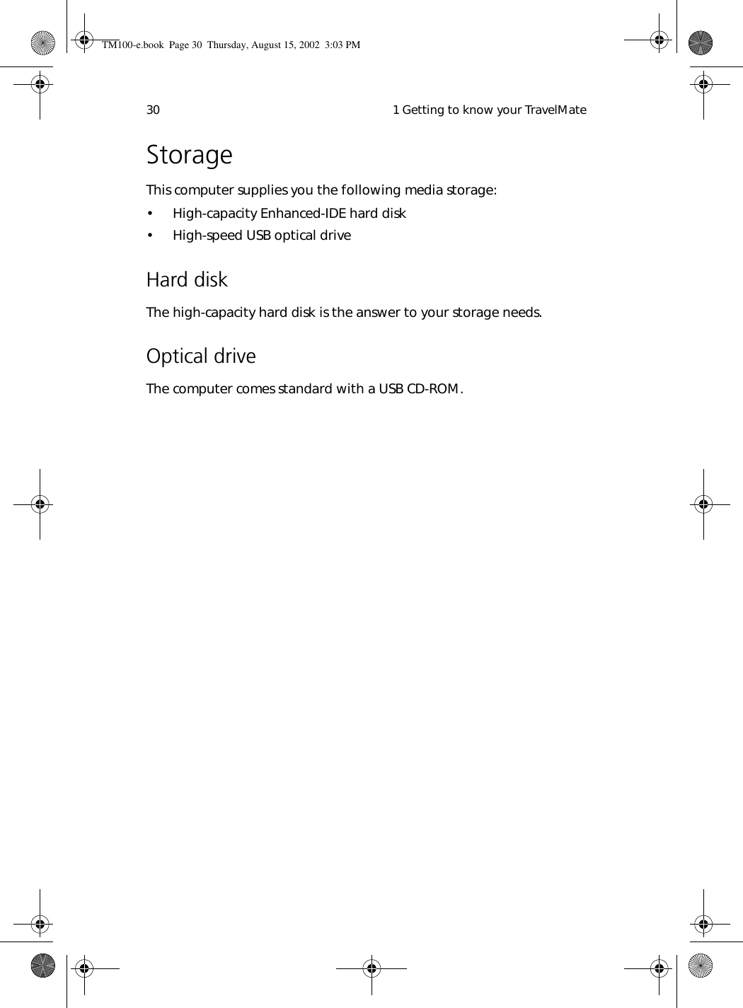  1 Getting to know your TravelMate30StorageThis computer supplies you the following media storage:• High-capacity Enhanced-IDE hard disk• High-speed USB optical drive Hard diskThe high-capacity hard disk is the answer to your storage needs.  Optical driveThe computer comes standard with a USB CD-ROM. TM100-e.book Page 30 Thursday, August 15, 2002 3:03 PM