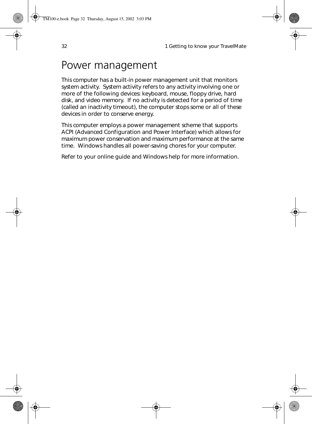  1 Getting to know your TravelMate32Power managementThis computer has a built-in power management unit that monitors system activity.  System activity refers to any activity involving one or more of the following devices: keyboard, mouse, floppy drive, hard disk, and video memory.  If no activity is detected for a period of time (called an inactivity timeout), the computer stops some or all of these devices in order to conserve energy.This computer employs a power management scheme that supports ACPI (Advanced Configuration and Power Interface) which allows for maximum power conservation and maximum performance at the same time.  Windows handles all power-saving chores for your computer.Refer to your online guide and Windows help for more information.TM100-e.book Page 32 Thursday, August 15, 2002 3:03 PM