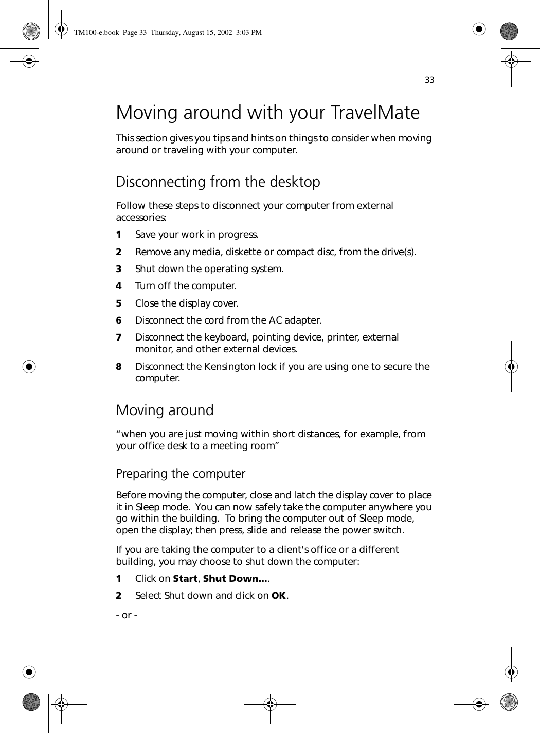 33Moving around with your TravelMateThis section gives you tips and hints on things to consider when moving around or traveling with your computer.Disconnecting from the desktopFollow these steps to disconnect your computer from external accessories:1Save your work in progress.2Remove any media, diskette or compact disc, from the drive(s).3Shut down the operating system.4Turn off the computer.5Close the display cover.6Disconnect the cord from the AC adapter.7Disconnect the keyboard, pointing device, printer, external monitor, and other external devices.8Disconnect the Kensington lock if you are using one to secure the computer.Moving around“when you are just moving within short distances, for example, from your office desk to a meeting room”Preparing the computerBefore moving the computer, close and latch the display cover to place it in Sleep mode.  You can now safely take the computer anywhere you go within the building.  To bring the computer out of Sleep mode, open the display; then press, slide and release the power switch.If you are taking the computer to a client&apos;s office or a different building, you may choose to shut down the computer: 1Click on Start, Shut Down.... 2Select Shut down and click on OK. - or - TM100-e.book Page 33 Thursday, August 15, 2002 3:03 PM