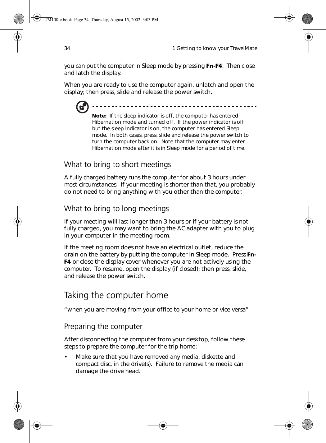  1 Getting to know your TravelMate34you can put the computer in Sleep mode by pressing Fn-F4.  Then close and latch the display. When you are ready to use the computer again, unlatch and open the display; then press, slide and release the power switch.Note:  If the sleep indicator is off, the computer has entered Hibernation mode and turned off.  If the power indicator is off but the sleep indicator is on, the computer has entered Sleep mode.  In both cases, press, slide and release the power switch to turn the computer back on.  Note that the computer may enter Hibernation mode after it is in Sleep mode for a period of time.What to bring to short meetingsA fully charged battery runs the computer for about 3 hours under most circumstances.  If your meeting is shorter than that, you probably do not need to bring anything with you other than the computer.What to bring to long meetingsIf your meeting will last longer than 3 hours or if your battery is not fully charged, you may want to bring the AC adapter with you to plug in your computer in the meeting room.If the meeting room does not have an electrical outlet, reduce the drain on the battery by putting the computer in Sleep mode.  Press Fn-F4 or close the display cover whenever you are not actively using the computer.  To resume, open the display (if closed); then press, slide, and release the power switch.Taking the computer home“when you are moving from your office to your home or vice versa”Preparing the computerAfter disconnecting the computer from your desktop, follow these steps to prepare the computer for the trip home:• Make sure that you have removed any media, diskette and compact disc, in the drive(s).  Failure to remove the media can damage the drive head.TM100-e.book Page 34 Thursday, August 15, 2002 3:03 PM