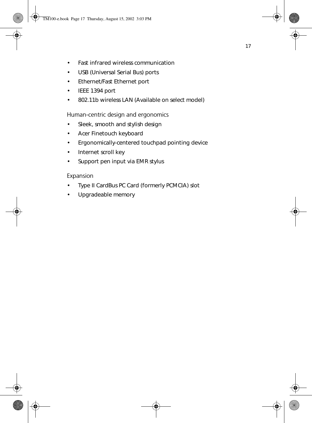 17• Fast infrared wireless communication• USB (Universal Serial Bus) ports• Ethernet/Fast Ethernet port• IEEE 1394 port• 802.11b wireless LAN (Available on select model)Human-centric design and ergonomics• Sleek, smooth and stylish design• Acer Finetouch keyboard• Ergonomically-centered touchpad pointing device• Internet scroll key• Support pen input via EMR stylusExpansion• Type II CardBus PC Card (formerly PCMCIA) slot• Upgradeable memoryTM100-e.book Page 17 Thursday, August 15, 2002 3:03 PM