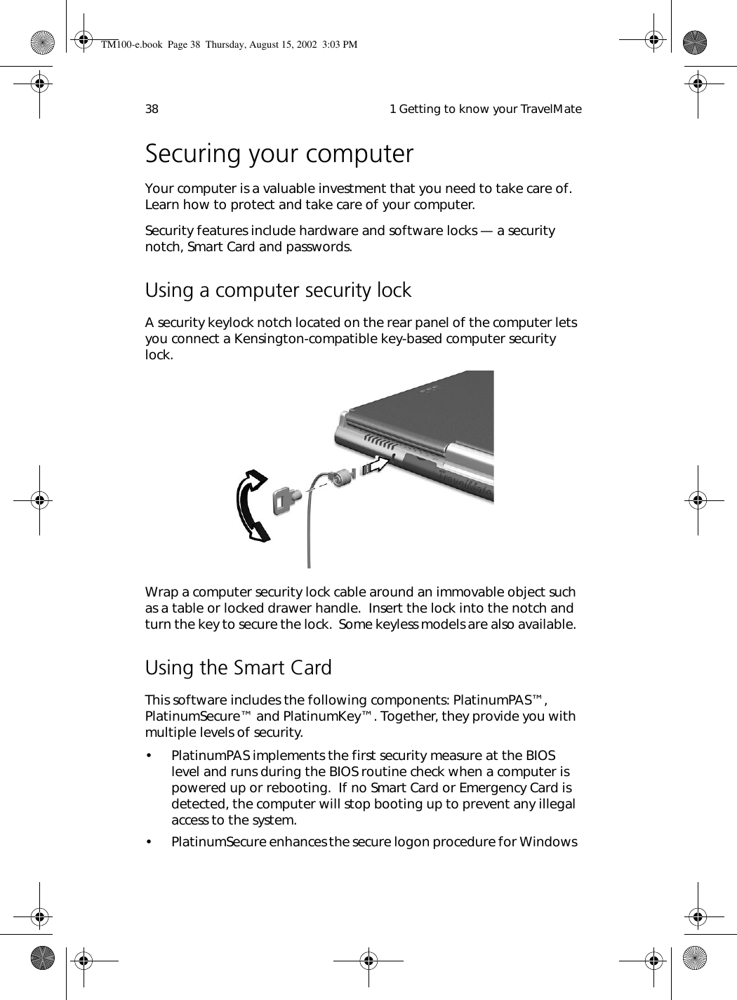  1 Getting to know your TravelMate38Securing your computerYour computer is a valuable investment that you need to take care of.  Learn how to protect and take care of your computer.Security features include hardware and software locks — a security notch, Smart Card and passwords.Using a computer security lockA security keylock notch located on the rear panel of the computer lets you connect a Kensington-compatible key-based computer security lock.  Wrap a computer security lock cable around an immovable object such as a table or locked drawer handle.  Insert the lock into the notch and turn the key to secure the lock.  Some keyless models are also available. Using the Smart CardThis software includes the following components: PlatinumPAS™, PlatinumSecure™ and PlatinumKey™. Together, they provide you with multiple levels of security.• PlatinumPAS implements the first security measure at the BIOS level and runs during the BIOS routine check when a computer is powered up or rebooting.  If no Smart Card or Emergency Card is detected, the computer will stop booting up to prevent any illegal access to the system.• PlatinumSecure enhances the secure logon procedure for Windows TM100-e.book Page 38 Thursday, August 15, 2002 3:03 PM