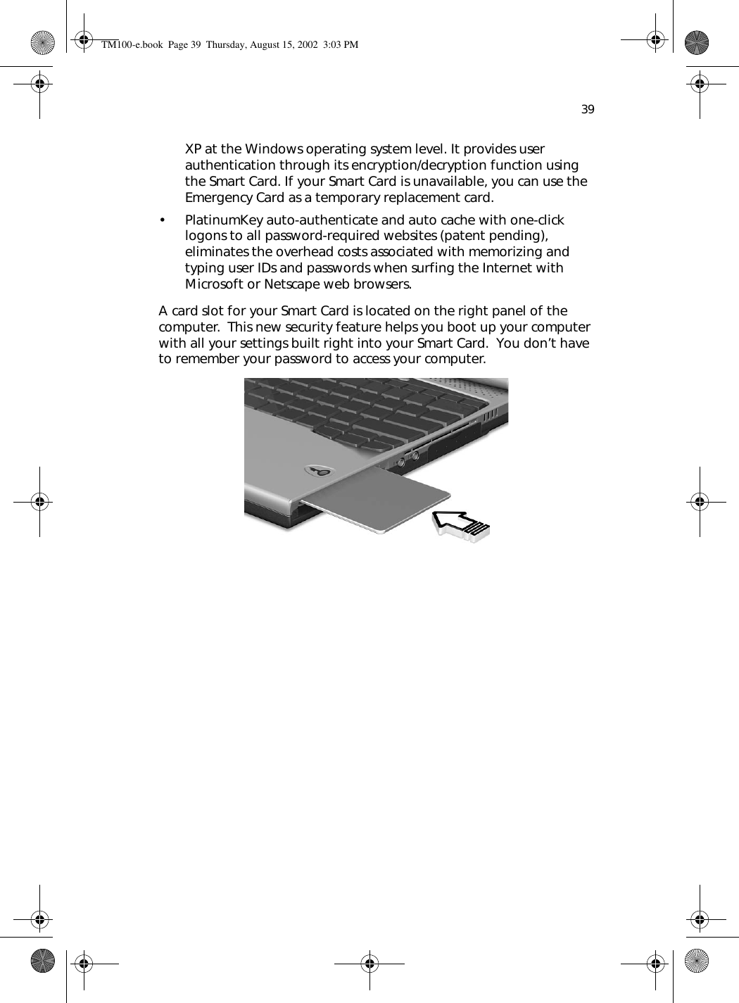 39XP at the Windows operating system level. It provides user authentication through its encryption/decryption function using the Smart Card. If your Smart Card is unavailable, you can use the Emergency Card as a temporary replacement card.• PlatinumKey auto-authenticate and auto cache with one-click logons to all password-required websites (patent pending), eliminates the overhead costs associated with memorizing and typing user IDs and passwords when surfing the Internet with Microsoft or Netscape web browsers. A card slot for your Smart Card is located on the right panel of the computer.  This new security feature helps you boot up your computer with all your settings built right into your Smart Card.  You don’t have to remember your password to access your computer.     TM100-e.book Page 39 Thursday, August 15, 2002 3:03 PM