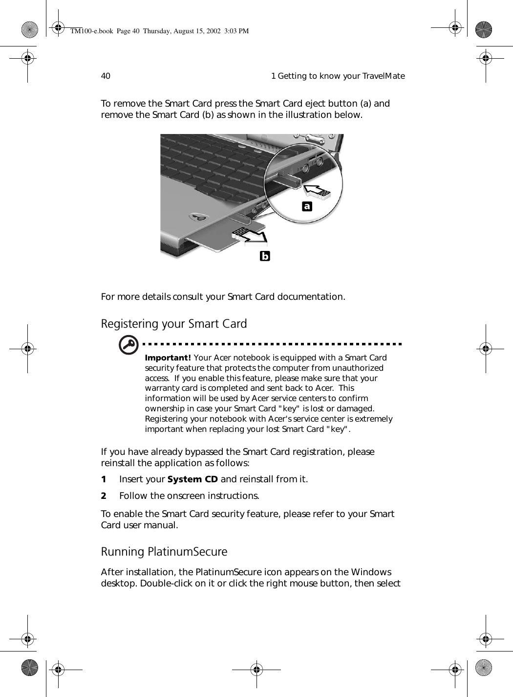  1 Getting to know your TravelMate40To remove the Smart Card press the Smart Card eject button (a) and remove the Smart Card (b) as shown in the illustration below. For more details consult your Smart Card documentation. Registering your Smart CardImportant! Your Acer notebook is equipped with a Smart Card security feature that protects the computer from unauthorized access.  If you enable this feature, please make sure that your warranty card is completed and sent back to Acer.  This information will be used by Acer service centers to confirm ownership in case your Smart Card &quot;key&quot; is lost or damaged.  Registering your notebook with Acer&apos;s service center is extremely important when replacing your lost Smart Card &quot;key&quot;.If you have already bypassed the Smart Card registration, please reinstall the application as follows:1Insert your System CD and reinstall from it.2Follow the onscreen instructions.To enable the Smart Card security feature, please refer to your Smart Card user manual.Running PlatinumSecureAfter installation, the PlatinumSecure icon appears on the Windows desktop. Double-click on it or click the right mouse button, then select TM100-e.book Page 40 Thursday, August 15, 2002 3:03 PM