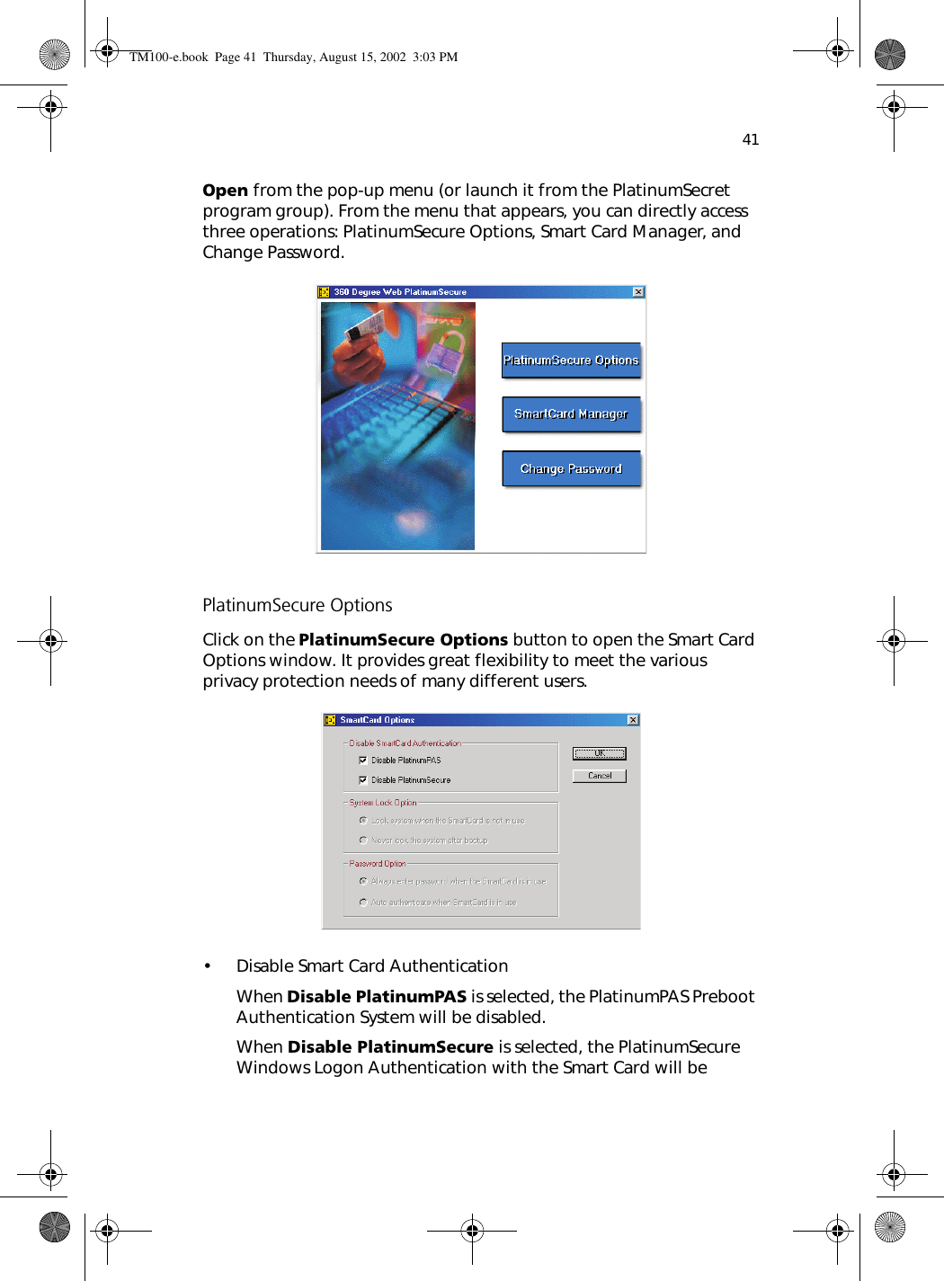 41Open from the pop-up menu (or launch it from the PlatinumSecret program group). From the menu that appears, you can directly access three operations: PlatinumSecure Options, Smart Card Manager, and Change Password. PlatinumSecure OptionsClick on the PlatinumSecure Options button to open the Smart Card Options window. It provides great flexibility to meet the various privacy protection needs of many different users. • Disable Smart Card AuthenticationWhen Disable PlatinumPAS is selected, the PlatinumPAS Preboot Authentication System will be disabled.When Disable PlatinumSecure is selected, the PlatinumSecure Windows Logon Authentication with the Smart Card will be TM100-e.book Page 41 Thursday, August 15, 2002 3:03 PM