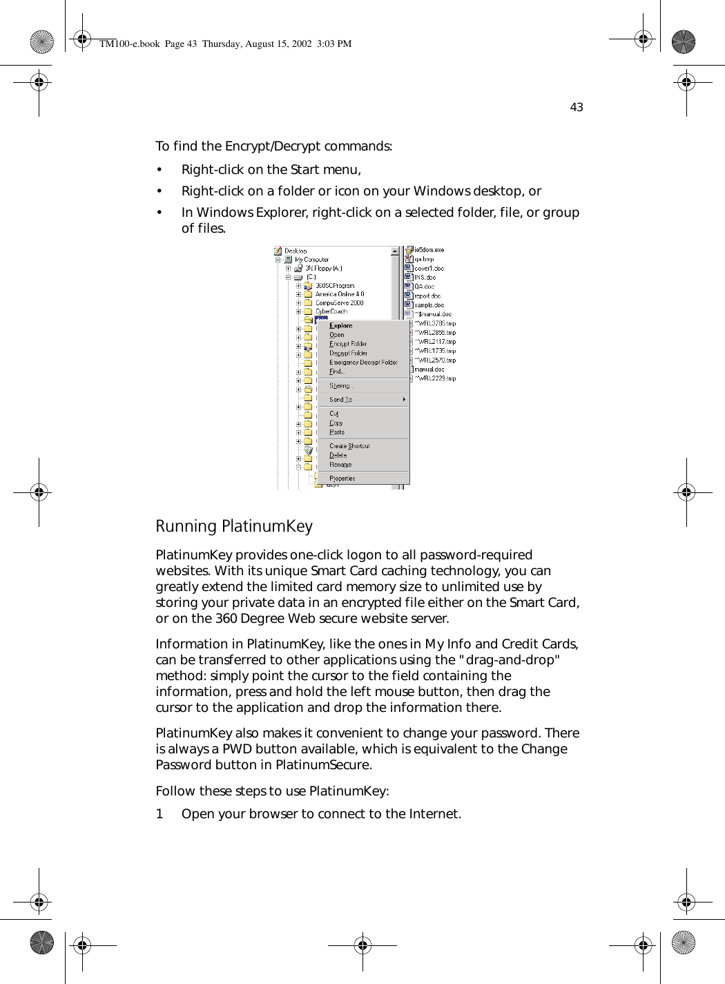 43To find the Encrypt/Decrypt commands:• Right-click on the Start menu,• Right-click on a folder or icon on your Windows desktop, or• In Windows Explorer, right-click on a selected folder, file, or group of files. Running PlatinumKeyPlatinumKey provides one-click logon to all password-required websites. With its unique Smart Card caching technology, you can greatly extend the limited card memory size to unlimited use by storing your private data in an encrypted file either on the Smart Card, or on the 360 Degree Web secure website server. Information in PlatinumKey, like the ones in My Info and Credit Cards, can be transferred to other applications using the &quot;drag-and-drop&quot; method: simply point the cursor to the field containing the information, press and hold the left mouse button, then drag the cursor to the application and drop the information there.PlatinumKey also makes it convenient to change your password. There is always a PWD button available, which is equivalent to the Change Password button in PlatinumSecure.Follow these steps to use PlatinumKey:1 Open your browser to connect to the Internet.TM100-e.book Page 43 Thursday, August 15, 2002 3:03 PM