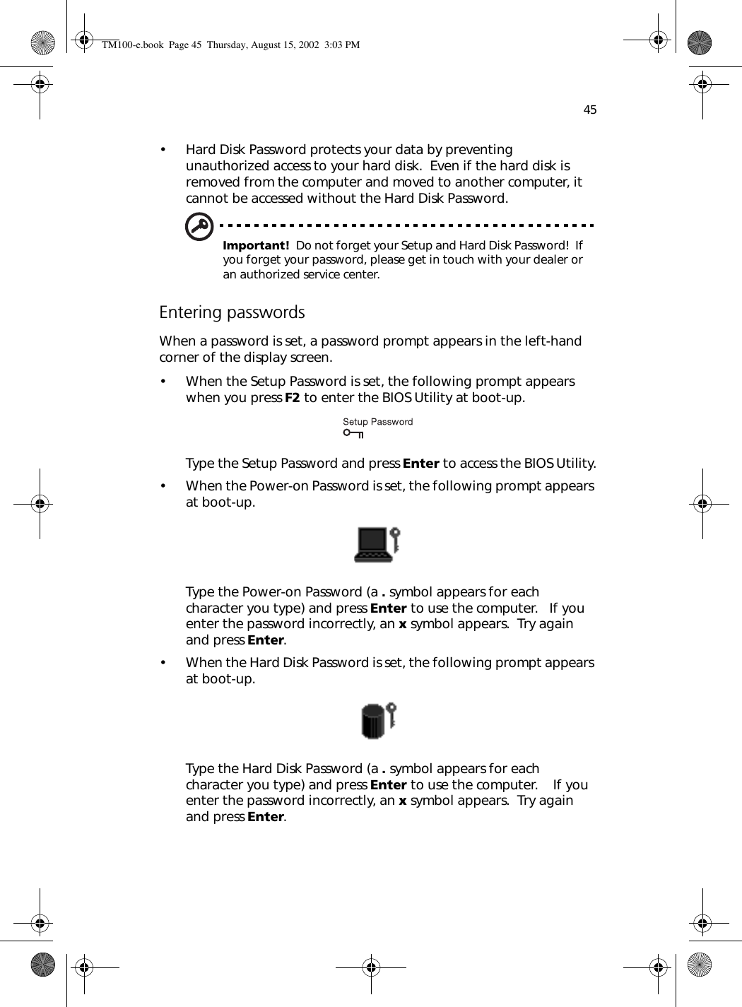 45• Hard Disk Password protects your data by preventing unauthorized access to your hard disk.  Even if the hard disk is removed from the computer and moved to another computer, it cannot be accessed without the Hard Disk Password.Important!  Do not forget your Setup and Hard Disk Password!  If you forget your password, please get in touch with your dealer or an authorized service center.Entering passwordsWhen a password is set, a password prompt appears in the left-hand corner of the display screen.• When the Setup Password is set, the following prompt appears when you press F2 to enter the BIOS Utility at boot-up.Type the Setup Password and press Enter to access the BIOS Utility.• When the Power-on Password is set, the following prompt appears at boot-up.Type the Power-on Password (a . symbol appears for each character you type) and press Enter to use the computer.   If you enter the password incorrectly, an x symbol appears.  Try again and press Enter.• When the Hard Disk Password is set, the following prompt appears at boot-up.Type the Hard Disk Password (a . symbol appears for each character you type) and press Enter to use the computer.    If you enter the password incorrectly, an x symbol appears.  Try again and press Enter.TM100-e.book Page 45 Thursday, August 15, 2002 3:03 PM