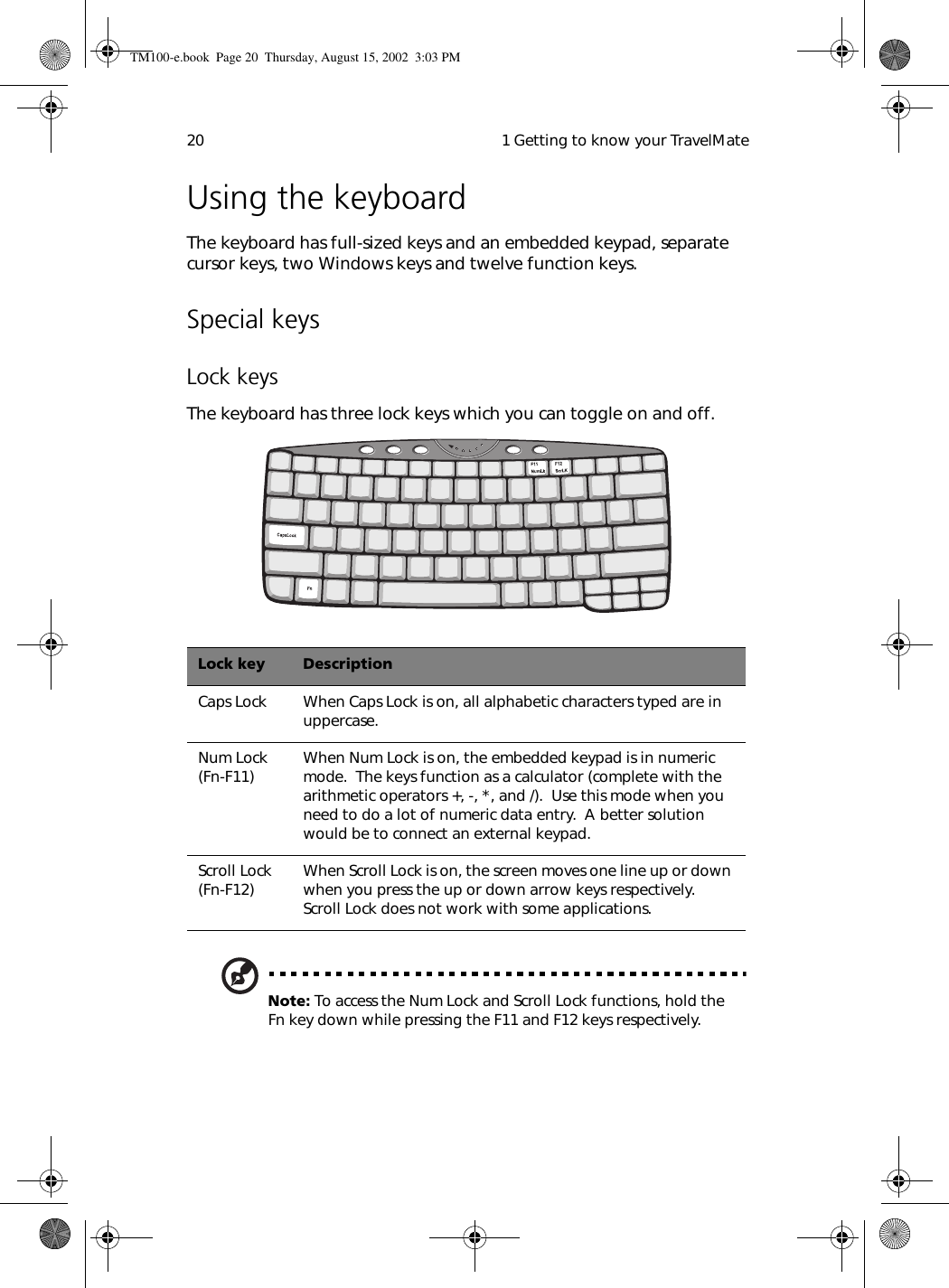  1 Getting to know your TravelMate20Using the keyboardThe keyboard has full-sized keys and an embedded keypad, separate cursor keys, two Windows keys and twelve function keys.Special keysLock keysThe keyboard has three lock keys which you can toggle on and off.   Note: To access the Num Lock and Scroll Lock functions, hold the Fn key down while pressing the F11 and F12 keys respectively.Lock key DescriptionCaps Lock When Caps Lock is on, all alphabetic characters typed are in uppercase.Num Lock (Fn-F11) When Num Lock is on, the embedded keypad is in numeric mode.  The keys function as a calculator (complete with the arithmetic operators +, -, *, and /).  Use this mode when you need to do a lot of numeric data entry.  A better solution would be to connect an external keypad.Scroll Lock (Fn-F12) When Scroll Lock is on, the screen moves one line up or down when you press the up or down arrow keys respectively.  Scroll Lock does not work with some applications.TM100-e.book Page 20 Thursday, August 15, 2002 3:03 PM