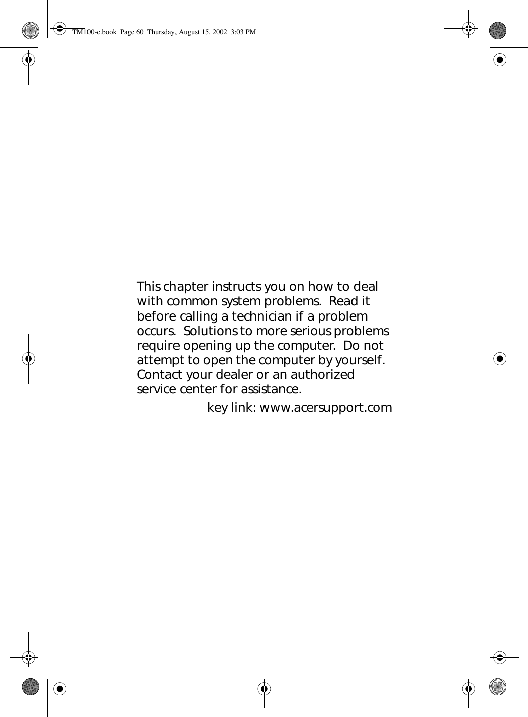 This chapter instructs you on how to deal with common system problems.  Read it before calling a technician if a problem occurs.  Solutions to more serious problems require opening up the computer.  Do not attempt to open the computer by yourself.  Contact your dealer or an authorized service center for assistance.key link: www.acersupport.comTM100-e.book Page 60 Thursday, August 15, 2002 3:03 PM