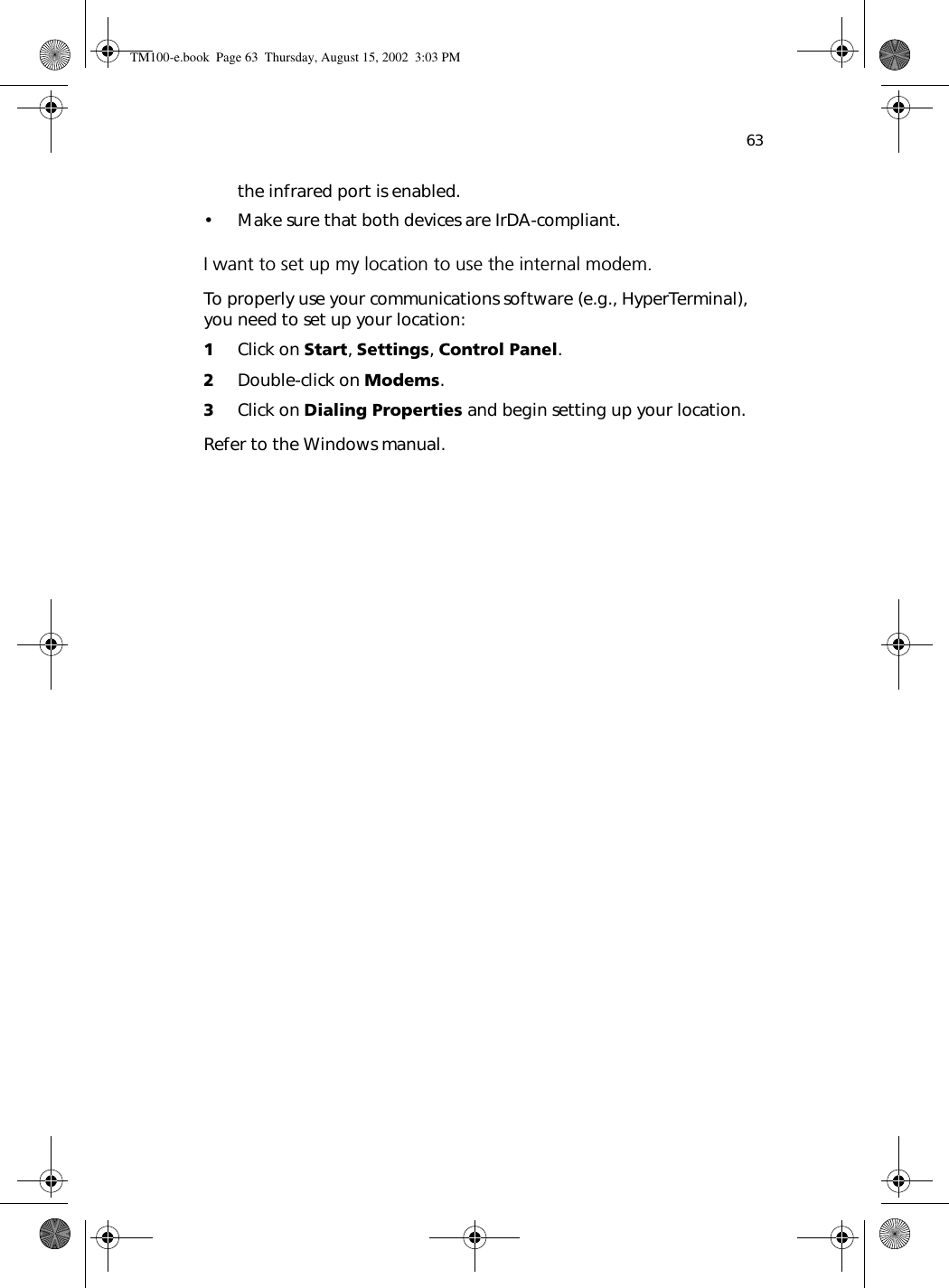 63the infrared port is enabled.  • Make sure that both devices are IrDA-compliant.I want to set up my location to use the internal modem.To properly use your communications software (e.g., HyperTerminal), you need to set up your location:1Click on Start, Settings, Control Panel.2Double-click on Modems.3Click on Dialing Properties and begin setting up your location.Refer to the Windows manual.TM100-e.book Page 63 Thursday, August 15, 2002 3:03 PM