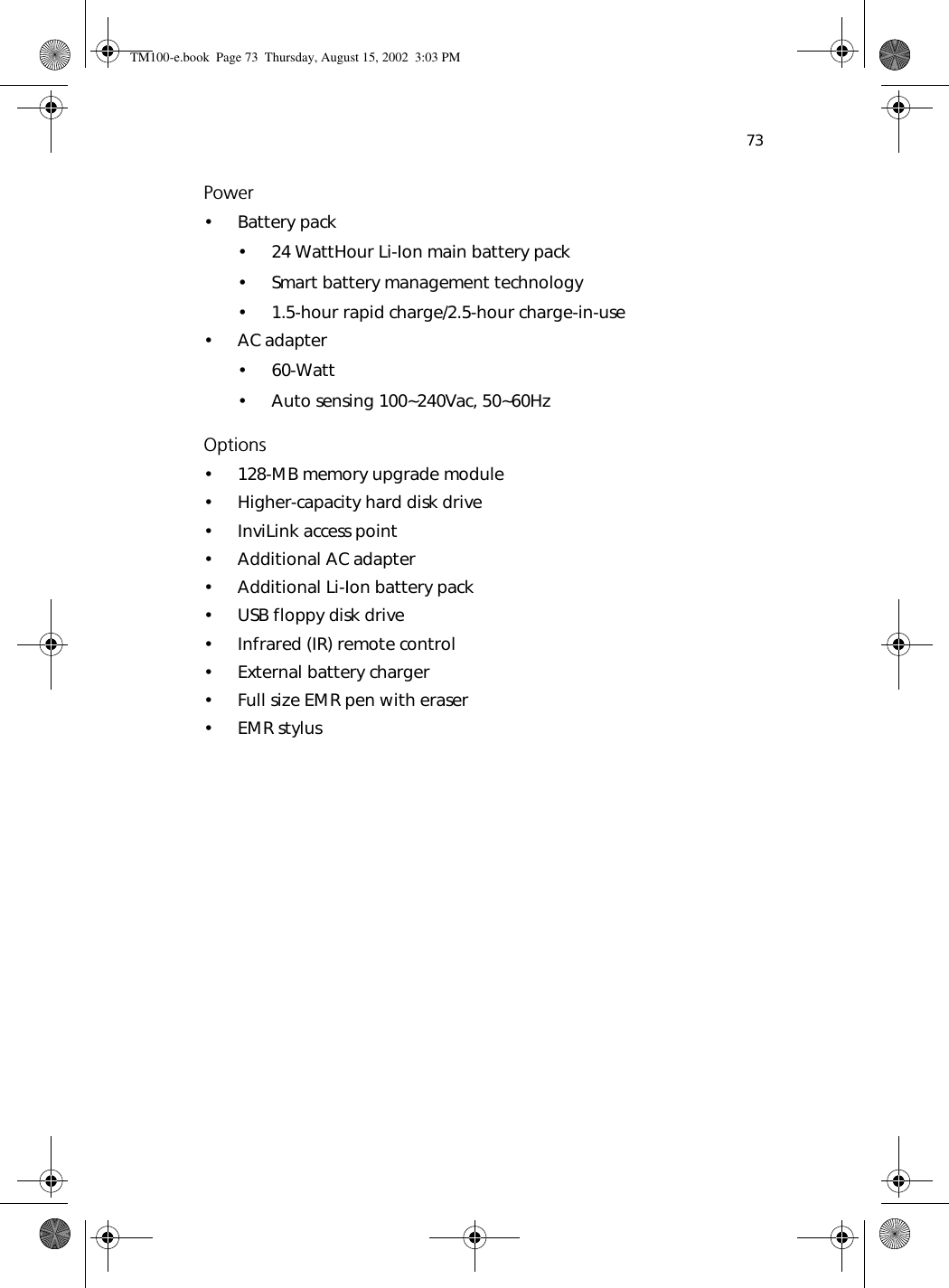 73Power• Battery pack• 24 WattHour Li-Ion main battery pack• Smart battery management technology• 1.5-hour rapid charge/2.5-hour charge-in-use• AC adapter• 60-Watt• Auto sensing 100~240Vac, 50~60HzOptions• 128-MB memory upgrade module• Higher-capacity hard disk drive• InviLink access point• Additional AC adapter• Additional Li-Ion battery pack• USB floppy disk drive• Infrared (IR) remote control• External battery charger• Full size EMR pen with eraser•EMR stylusTM100-e.book Page 73 Thursday, August 15, 2002 3:03 PM