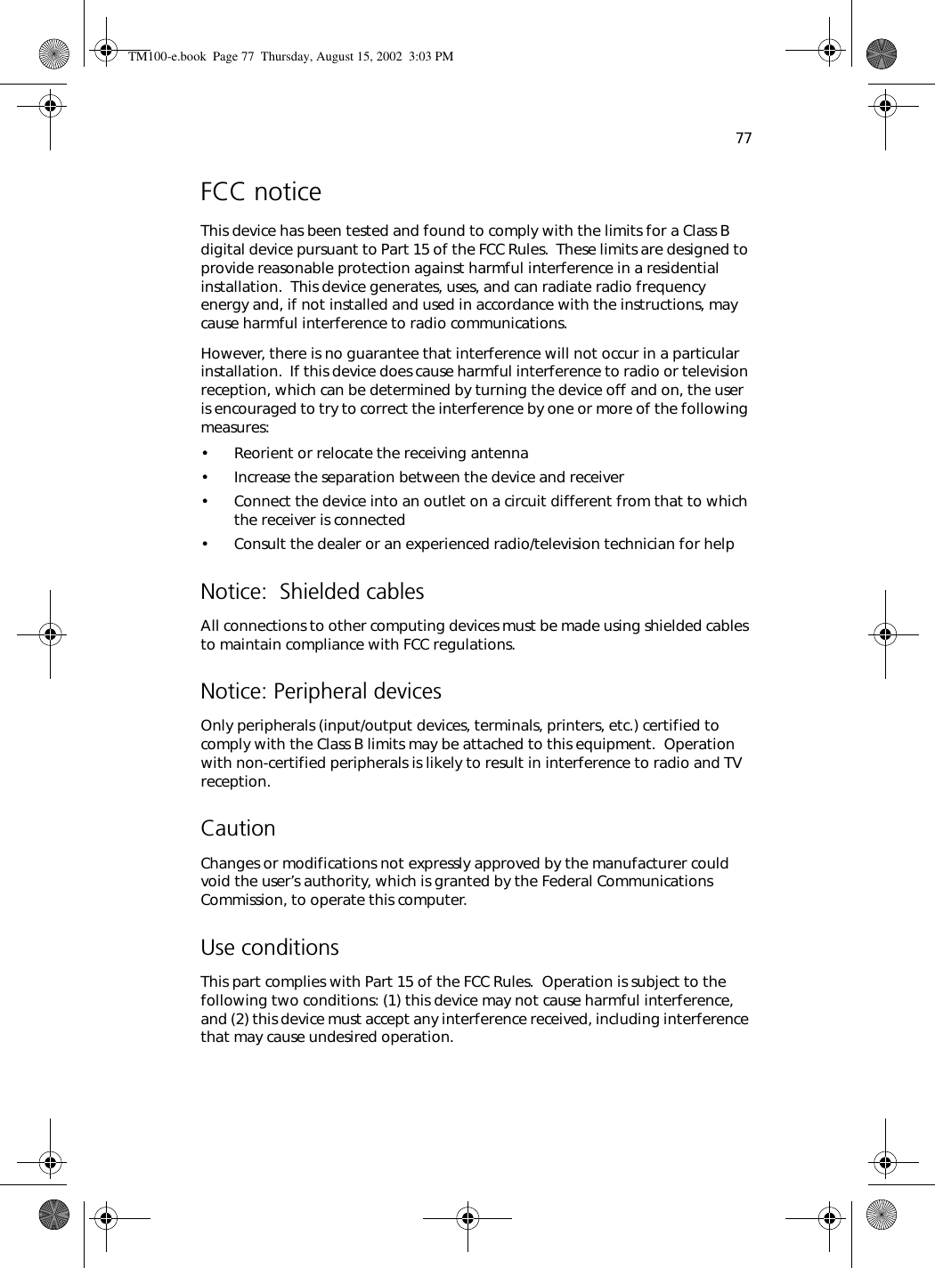 77FCC noticeThis device has been tested and found to comply with the limits for a Class B digital device pursuant to Part 15 of the FCC Rules.  These limits are designed to provide reasonable protection against harmful interference in a residential installation.  This device generates, uses, and can radiate radio frequency energy and, if not installed and used in accordance with the instructions, may cause harmful interference to radio communications. However, there is no guarantee that interference will not occur in a particular installation.  If this device does cause harmful interference to radio or television reception, which can be determined by turning the device off and on, the user is encouraged to try to correct the interference by one or more of the following measures:• Reorient or relocate the receiving antenna• Increase the separation between the device and receiver• Connect the device into an outlet on a circuit different from that to which the receiver is connected• Consult the dealer or an experienced radio/television technician for helpNotice:  Shielded cablesAll connections to other computing devices must be made using shielded cables to maintain compliance with FCC regulations.Notice: Peripheral devicesOnly peripherals (input/output devices, terminals, printers, etc.) certified to comply with the Class B limits may be attached to this equipment.  Operation with non-certified peripherals is likely to result in interference to radio and TV reception.CautionChanges or modifications not expressly approved by the manufacturer could void the user’s authority, which is granted by the Federal Communications Commission, to operate this computer.Use conditionsThis part complies with Part 15 of the FCC Rules.  Operation is subject to the following two conditions: (1) this device may not cause harmful interference, and (2) this device must accept any interference received, including interference that may cause undesired operation.TM100-e.book Page 77 Thursday, August 15, 2002 3:03 PM