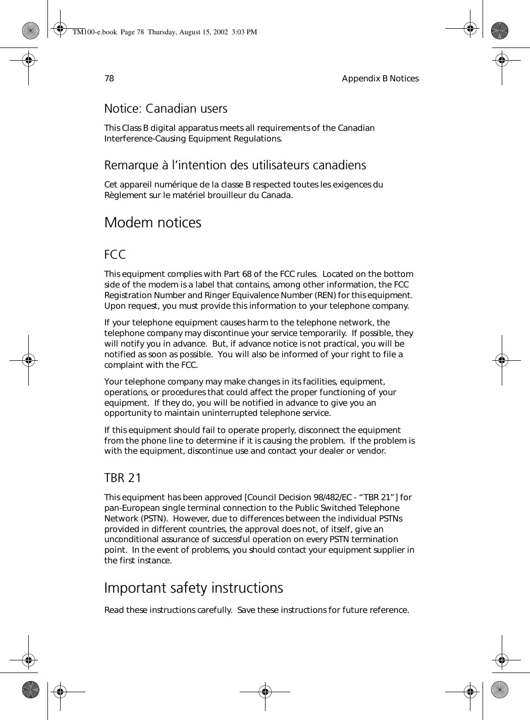 Appendix B Notices78Notice: Canadian usersThis Class B digital apparatus meets all requirements of the Canadian Interference-Causing Equipment Regulations.Remarque à l’intention des utilisateurs canadiensCet appareil numérique de la classe B respected toutes les exigences du Règlement sur le matériel brouilleur du Canada.Modem noticesFCCThis equipment complies with Part 68 of the FCC rules.  Located on the bottom side of the modem is a label that contains, among other information, the FCC Registration Number and Ringer Equivalence Number (REN) for this equipment.  Upon request, you must provide this information to your telephone company.If your telephone equipment causes harm to the telephone network, the telephone company may discontinue your service temporarily.  If possible, they will notify you in advance.  But, if advance notice is not practical, you will be notified as soon as possible.  You will also be informed of your right to file a complaint with the FCC.Your telephone company may make changes in its facilities, equipment, operations, or procedures that could affect the proper functioning of your equipment.  If they do, you will be notified in advance to give you an opportunity to maintain uninterrupted telephone service.If this equipment should fail to operate properly, disconnect the equipment from the phone line to determine if it is causing the problem.  If the problem is with the equipment, discontinue use and contact your dealer or vendor.TBR 21This equipment has been approved [Council Decision 98/482/EC - “TBR 21”] for pan-European single terminal connection to the Public Switched Telephone Network (PSTN).  However, due to differences between the individual PSTNs provided in different countries, the approval does not, of itself, give an unconditional assurance of successful operation on every PSTN termination point.  In the event of problems, you should contact your equipment supplier in the first instance.Important safety instructionsRead these instructions carefully.  Save these instructions for future reference.TM100-e.book Page 78 Thursday, August 15, 2002 3:03 PM