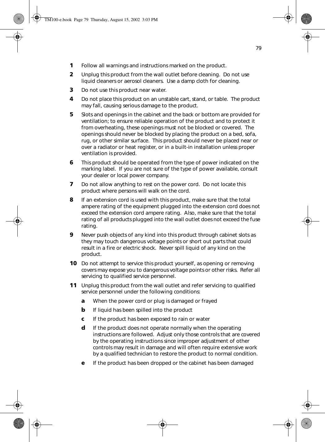 791Follow all warnings and instructions marked on the product.2Unplug this product from the wall outlet before cleaning.  Do not use liquid cleaners or aerosol cleaners.  Use a damp cloth for cleaning.3Do not use this product near water.4Do not place this product on an unstable cart, stand, or table.  The product may fall, causing serious damage to the product.5Slots and openings in the cabinet and the back or bottom are provided for ventilation; to ensure reliable operation of the product and to protect it from overheating, these openings must not be blocked or covered.  The openings should never be blocked by placing the product on a bed, sofa, rug, or other similar surface.  This product should never be placed near or over a radiator or heat register, or in a built-in installation unless proper ventilation is provided.6This product should be operated from the type of power indicated on the marking label.  If you are not sure of the type of power available, consult your dealer or local power company.7Do not allow anything to rest on the power cord.  Do not locate this product where persons will walk on the cord.8If an extension cord is used with this product, make sure that the total ampere rating of the equipment plugged into the extension cord does not exceed the extension cord ampere rating.  Also, make sure that the total rating of all products plugged into the wall outlet does not exceed the fuse rating.9Never push objects of any kind into this product through cabinet slots as they may touch dangerous voltage points or short out parts that could result in a fire or electric shock.  Never spill liquid of any kind on the product.10 Do not attempt to service this product yourself, as opening or removing covers may expose you to dangerous voltage points or other risks.  Refer all servicing to qualified service personnel.11 Unplug this product from the wall outlet and refer servicing to qualified service personnel under the following conditions:aWhen the power cord or plug is damaged or frayedbIf liquid has been spilled into the productcIf the product has been exposed to rain or waterdIf the product does not operate normally when the operating instructions are followed.  Adjust only those controls that are covered by the operating instructions since improper adjustment of other controls may result in damage and will often require extensive work by a qualified technician to restore the product to normal condition.eIf the product has been dropped or the cabinet has been damagedTM100-e.book Page 79 Thursday, August 15, 2002 3:03 PM