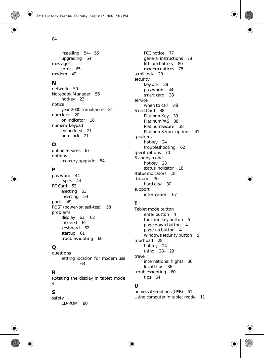 84installing    54–   55upgrading    54messageserror    65modem    49Nnetwork    50Notebook Manager    56hotkey    23noticeyear 2000 compliance    81num lock    20on indicator    18numeric keypadembedded    21num lock    21Oonline services    67optionsmemory upgrade    54Ppassword    44types    44PC Card    53ejecting    53inserting    53ports    49POST (power-on self-test)    58problemsdisplay    61,    62infrared    62keyboard    62startup    61troubleshooting    60Qquestionssetting location for modem use63RRotating the display in tablet mode4SsafetyCD-ROM    80FCC notice    77general instructions    78lithium battery    80modem notices    78scroll lock    20securitykeylock    38passwords    44smart card    38servicewhen to call    viiiSmartCard    38PlatinumKey    39PlatinumPAS    38PlatinumSecure    38PlatinumSecure options    41speakershotkey    24troubleshooting    62specifications    70Standby modehotkey    23status indicator    18status indicators    18storage    30hard disk    30supportinformation    67TTablet mode buttonenter button    4function key button    5page down button    4page up button    4windows security button    5touchpad    28hotkey    24using    28–   29travelinternational flights    36local trips    36troubleshooting    60tips    64Uuniversal serial bus (USB)    51Using computer in tablet mode    11TM100-e.book Page 84 Thursday, August 15, 2002 3:03 PM