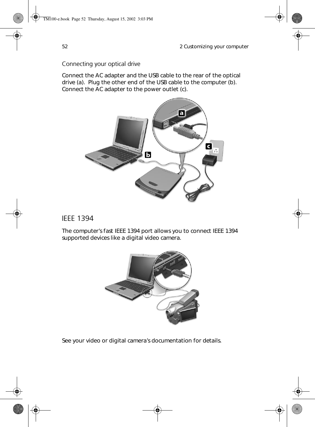  2 Customizing your computer52Connecting your optical driveConnect the AC adapter and the USB cable to the rear of the optical drive (a).  Plug the other end of the USB cable to the computer (b).  Connect the AC adapter to the power outlet (c).IEEE 1394The computer’s fast IEEE 1394 port allows you to connect IEEE 1394 supported devices like a digital video camera.  See your video or digital camera’s documentation for details.TM100-e.book Page 52 Thursday, August 15, 2002 3:03 PM