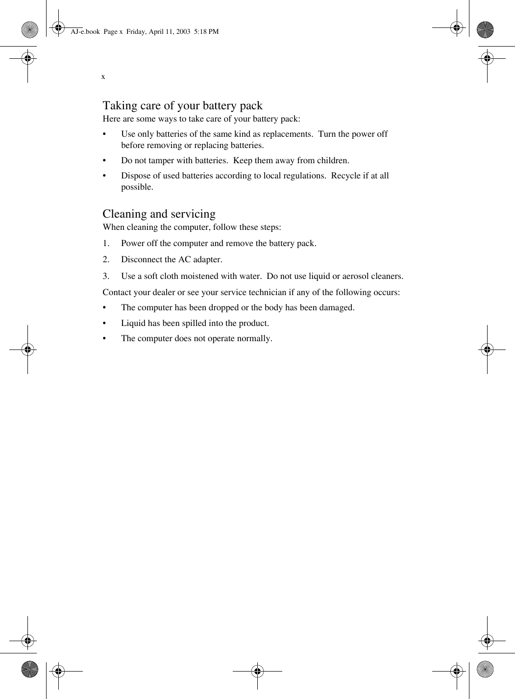 xTaking care of your battery packHere are some ways to take care of your battery pack:• Use only batteries of the same kind as replacements.  Turn the power off before removing or replacing batteries.• Do not tamper with batteries.  Keep them away from children.• Dispose of used batteries according to local regulations.  Recycle if at all possible.Cleaning and servicingWhen cleaning the computer, follow these steps:1. Power off the computer and remove the battery pack.2. Disconnect the AC adapter.3. Use a soft cloth moistened with water.  Do not use liquid or aerosol cleaners.Contact your dealer or see your service technician if any of the following occurs:• The computer has been dropped or the body has been damaged.• Liquid has been spilled into the product.• The computer does not operate normally.AJ-e.book  Page x  Friday, April 11, 2003  5:18 PM