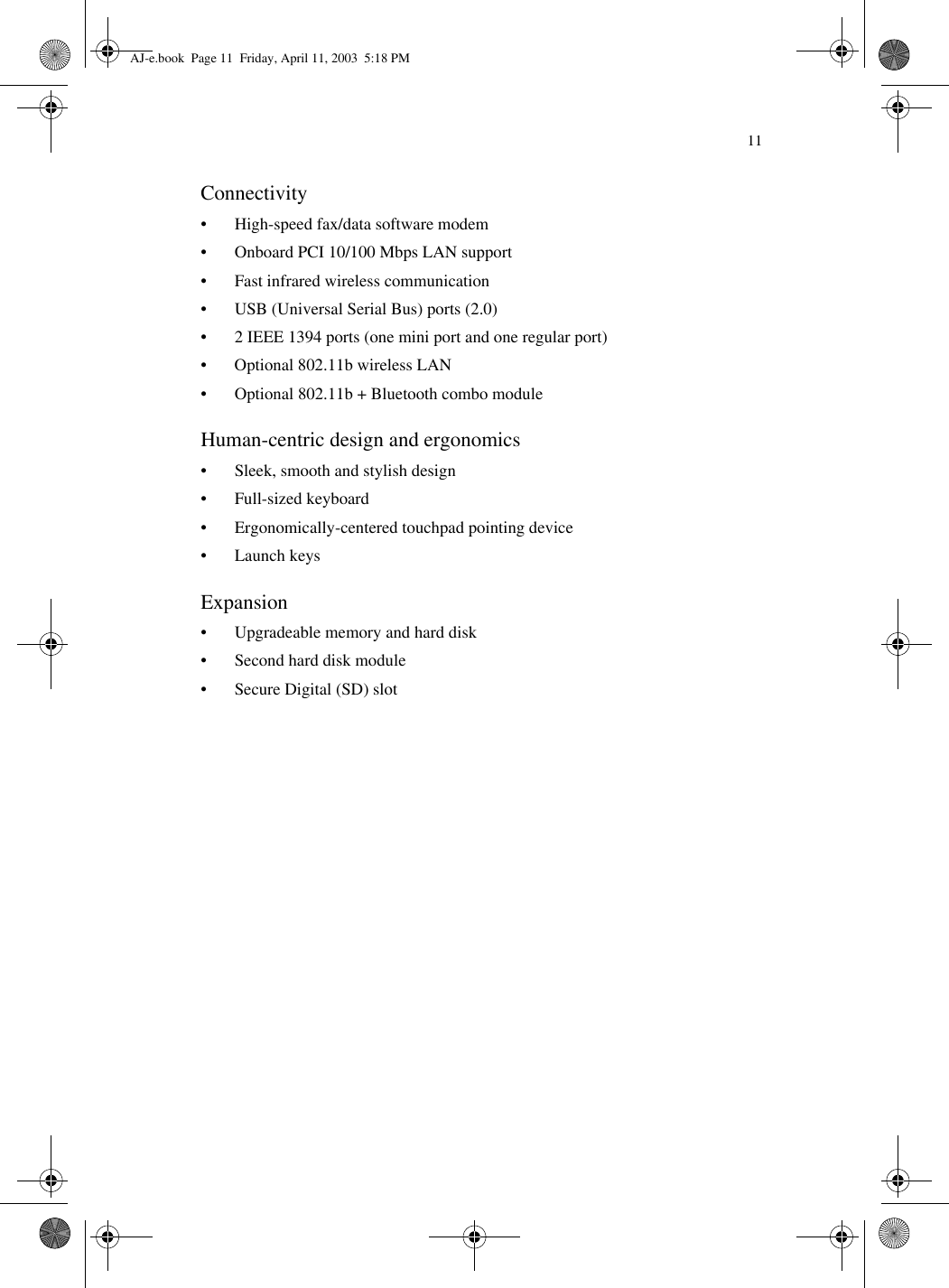 11Connectivity• High-speed fax/data software modem • Onboard PCI 10/100 Mbps LAN support• Fast infrared wireless communication• USB (Universal Serial Bus) ports (2.0)• 2 IEEE 1394 ports (one mini port and one regular port)• Optional 802.11b wireless LAN• Optional 802.11b + Bluetooth combo moduleHuman-centric design and ergonomics• Sleek, smooth and stylish design• Full-sized keyboard• Ergonomically-centered touchpad pointing device • Launch keysExpansion• Upgradeable memory and hard disk• Second hard disk module• Secure Digital (SD) slotAJ-e.book  Page 11  Friday, April 11, 2003  5:18 PM