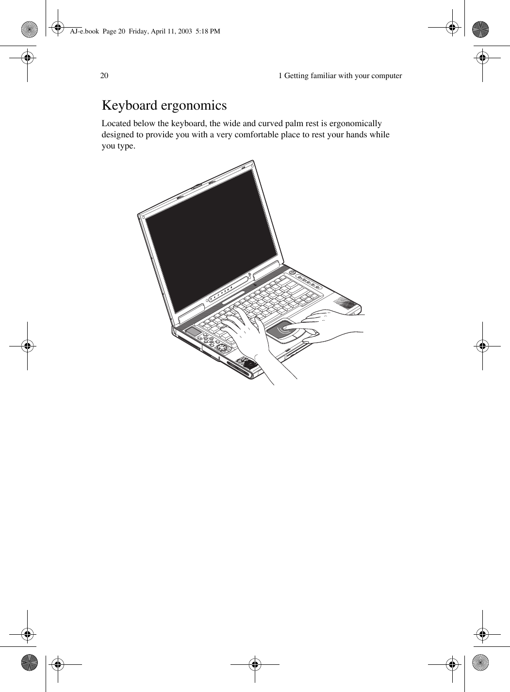  1 Getting familiar with your computer20Keyboard ergonomicsLocated below the keyboard, the wide and curved palm rest is ergonomically designed to provide you with a very comfortable place to rest your hands while you type.  AJ-e.book  Page 20  Friday, April 11, 2003  5:18 PM