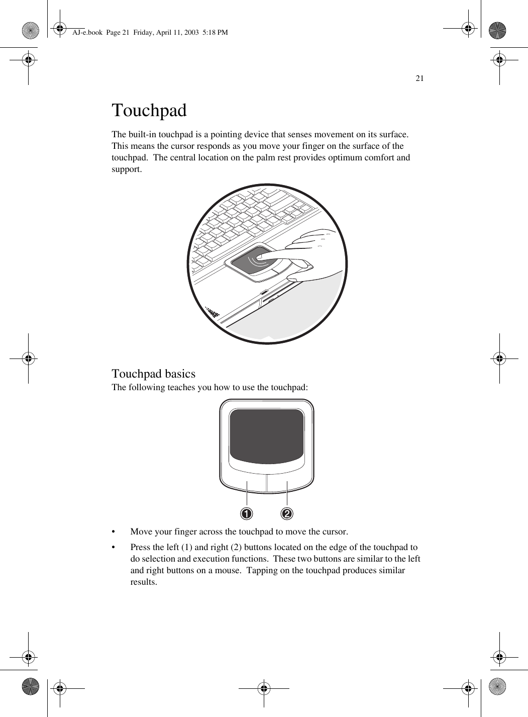 21TouchpadThe built-in touchpad is a pointing device that senses movement on its surface.  This means the cursor responds as you move your finger on the surface of the touchpad.  The central location on the palm rest provides optimum comfort and support. Touchpad basicsThe following teaches you how to use the touchpad: • Move your finger across the touchpad to move the cursor.• Press the left (1) and right (2) buttons located on the edge of the touchpad to do selection and execution functions.  These two buttons are similar to the left and right buttons on a mouse.  Tapping on the touchpad produces similar results.AJ-e.book  Page 21  Friday, April 11, 2003  5:18 PM