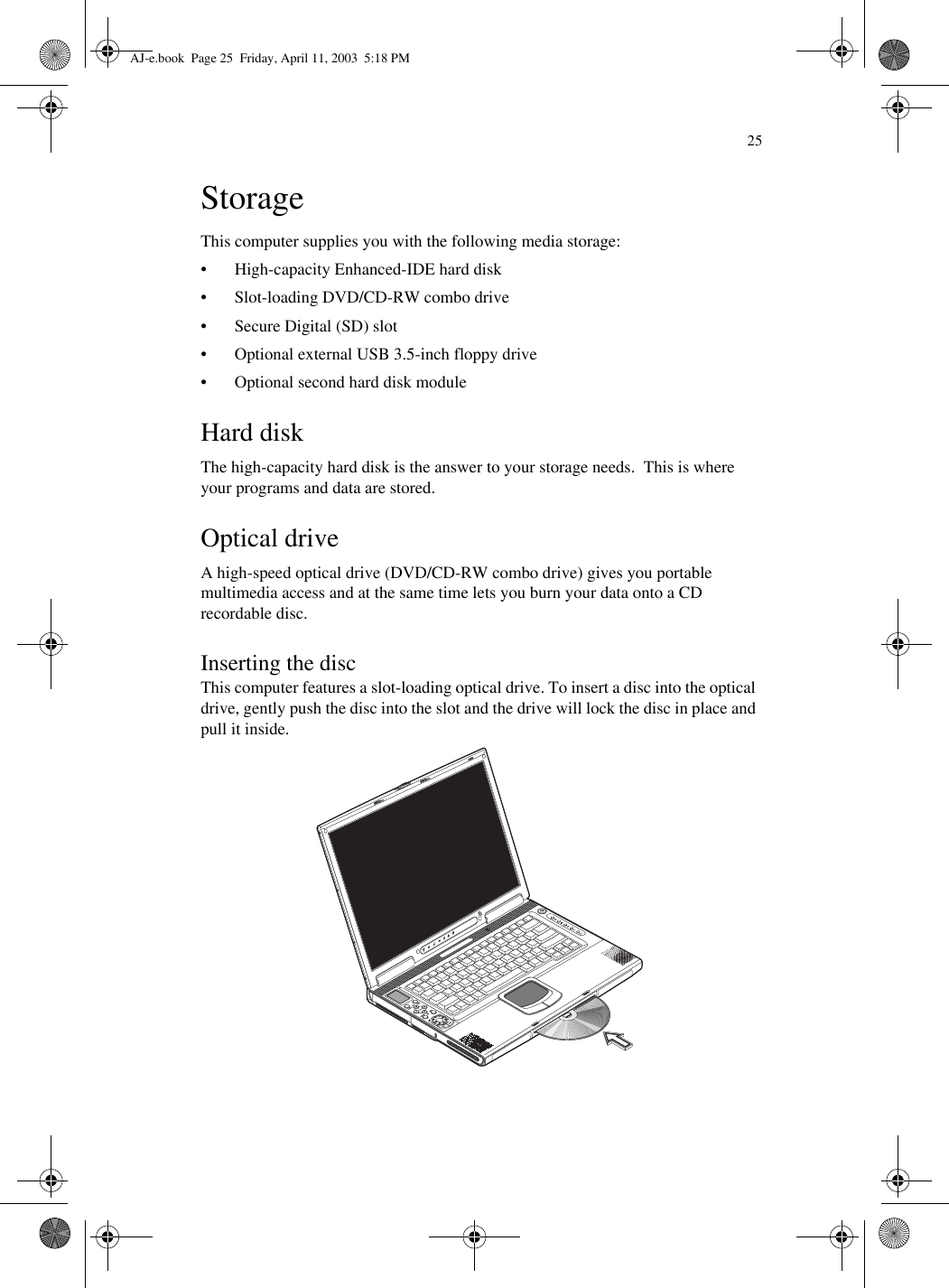 25StorageThis computer supplies you with the following media storage:• High-capacity Enhanced-IDE hard disk• Slot-loading DVD/CD-RW combo drive• Secure Digital (SD) slot• Optional external USB 3.5-inch floppy drive• Optional second hard disk moduleHard diskThe high-capacity hard disk is the answer to your storage needs.  This is where your programs and data are stored.Optical driveA high-speed optical drive (DVD/CD-RW combo drive) gives you portable multimedia access and at the same time lets you burn your data onto a CD recordable disc.Inserting the discThis computer features a slot-loading optical drive. To insert a disc into the optical drive, gently push the disc into the slot and the drive will lock the disc in place and pull it inside. AJ-e.book  Page 25  Friday, April 11, 2003  5:18 PM