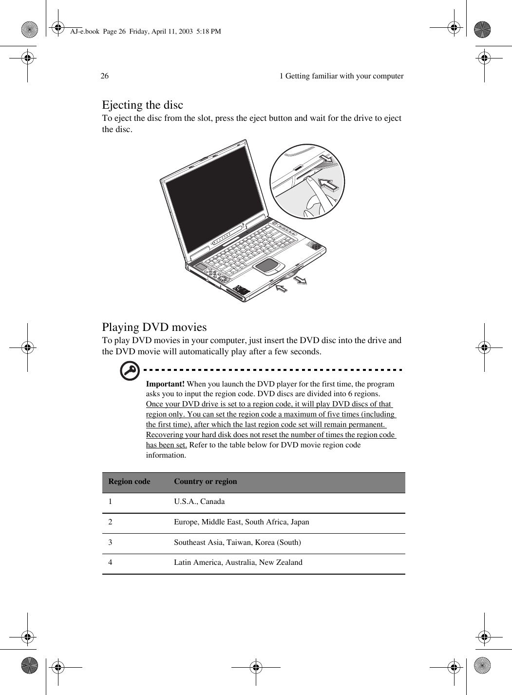  1 Getting familiar with your computer26Ejecting the discTo eject the disc from the slot, press the eject button and wait for the drive to eject the disc. Playing DVD moviesTo play DVD movies in your computer, just insert the DVD disc into the drive and the DVD movie will automatically play after a few seconds.Important! When you launch the DVD player for the first time, the program asks you to input the region code. DVD discs are divided into 6 regions. Once your DVD drive is set to a region code, it will play DVD discs of that region only. You can set the region code a maximum of five times (including the first time), after which the last region code set will remain permanent. Recovering your hard disk does not reset the number of times the region code has been set. Refer to the table below for DVD movie region code information. Region code Country or region1 U.S.A., Canada2 Europe, Middle East, South Africa, Japan3 Southeast Asia, Taiwan, Korea (South)4 Latin America, Australia, New ZealandAJ-e.book  Page 26  Friday, April 11, 2003  5:18 PM