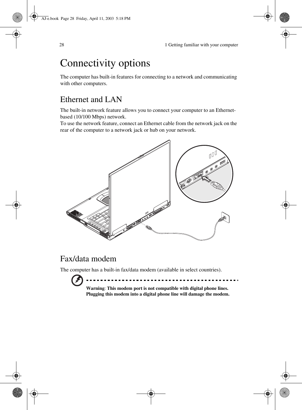  1 Getting familiar with your computer28Connectivity optionsThe computer has built-in features for connecting to a network and communicating with other computers.Ethernet and LANThe built-in network feature allows you to connect your computer to an Ethernet-based (10/100 Mbps) network.To use the network feature, connect an Ethernet cable from the network jack on the rear of the computer to a network jack or hub on your network.Fax/data modemThe computer has a built-in fax/data modem (available in select countries).Warning: This modem port is not compatible with digital phone lines.  Plugging this modem into a digital phone line will damage the modem.AJ-e.book  Page 28  Friday, April 11, 2003  5:18 PM