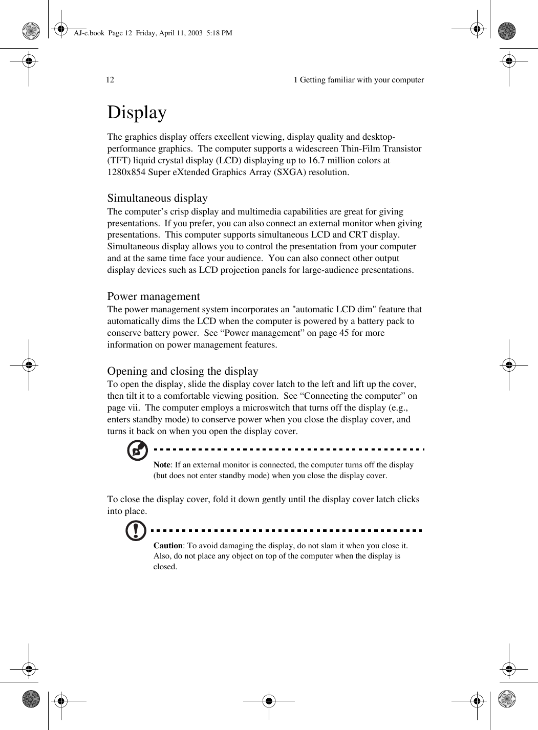  1 Getting familiar with your computer12DisplayThe graphics display offers excellent viewing, display quality and desktop-performance graphics.  The computer supports a widescreen Thin-Film Transistor (TFT) liquid crystal display (LCD) displaying up to 16.7 million colors at 1280x854 Super eXtended Graphics Array (SXGA) resolution. Simultaneous displayThe computer’s crisp display and multimedia capabilities are great for giving presentations.  If you prefer, you can also connect an external monitor when giving presentations.  This computer supports simultaneous LCD and CRT display.  Simultaneous display allows you to control the presentation from your computer and at the same time face your audience.  You can also connect other output display devices such as LCD projection panels for large-audience presentations.Power managementThe power management system incorporates an &quot;automatic LCD dim&quot; feature that automatically dims the LCD when the computer is powered by a battery pack to conserve battery power.  See “Power management” on page 45 for more information on power management features.Opening and closing the displayTo open the display, slide the display cover latch to the left and lift up the cover, then tilt it to a comfortable viewing position.  See “Connecting the computer” on page vii.  The computer employs a microswitch that turns off the display (e.g., enters standby mode) to conserve power when you close the display cover, and turns it back on when you open the display cover.Note: If an external monitor is connected, the computer turns off the display (but does not enter standby mode) when you close the display cover.To close the display cover, fold it down gently until the display cover latch clicks into place. Caution: To avoid damaging the display, do not slam it when you close it.  Also, do not place any object on top of the computer when the display is closed.AJ-e.book  Page 12  Friday, April 11, 2003  5:18 PM