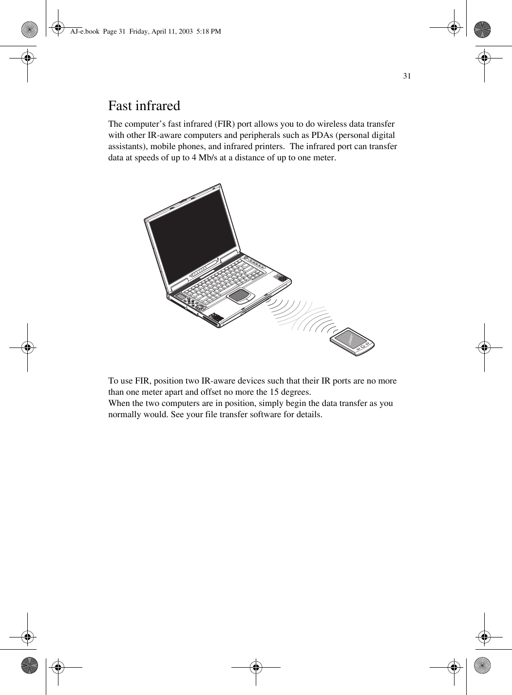 31Fast infraredThe computer’s fast infrared (FIR) port allows you to do wireless data transfer with other IR-aware computers and peripherals such as PDAs (personal digital assistants), mobile phones, and infrared printers.  The infrared port can transfer data at speeds of up to 4 Mb/s at a distance of up to one meter.To use FIR, position two IR-aware devices such that their IR ports are no more than one meter apart and offset no more the 15 degrees.When the two computers are in position, simply begin the data transfer as you normally would. See your file transfer software for details.AJ-e.book  Page 31  Friday, April 11, 2003  5:18 PM