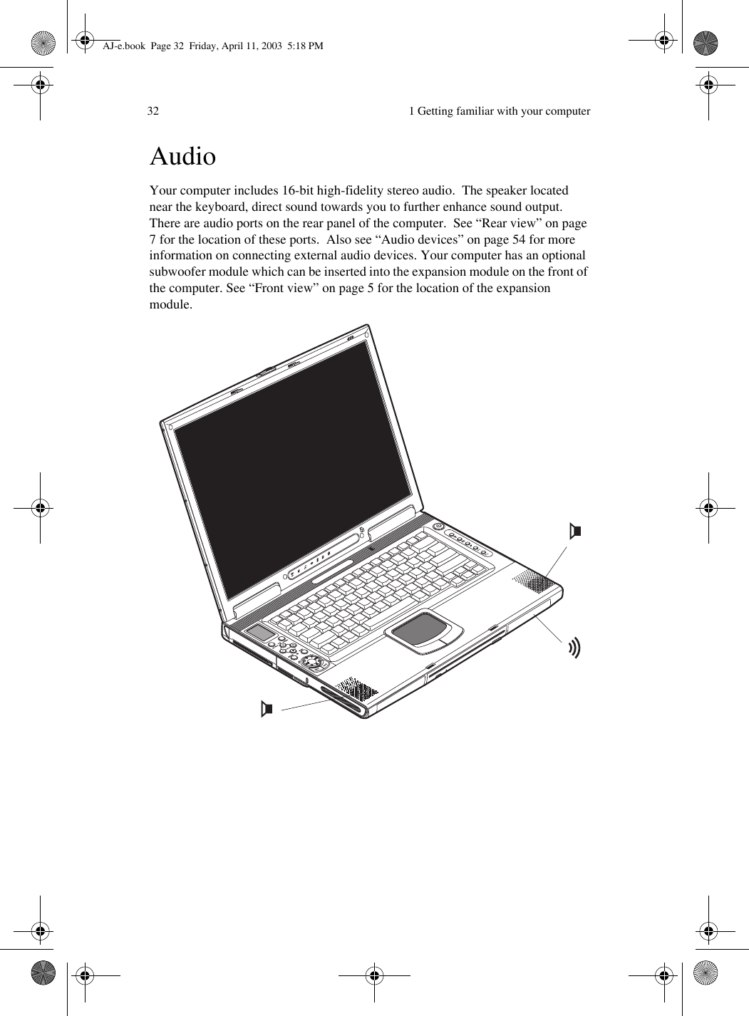  1 Getting familiar with your computer32AudioYour computer includes 16-bit high-fidelity stereo audio.  The speaker located near the keyboard, direct sound towards you to further enhance sound output.  There are audio ports on the rear panel of the computer.  See “Rear view” on page 7 for the location of these ports.  Also see “Audio devices” on page 54 for more information on connecting external audio devices. Your computer has an optional subwoofer module which can be inserted into the expansion module on the front of the computer. See “Front view” on page 5 for the location of the expansion module. AJ-e.book  Page 32  Friday, April 11, 2003  5:18 PM