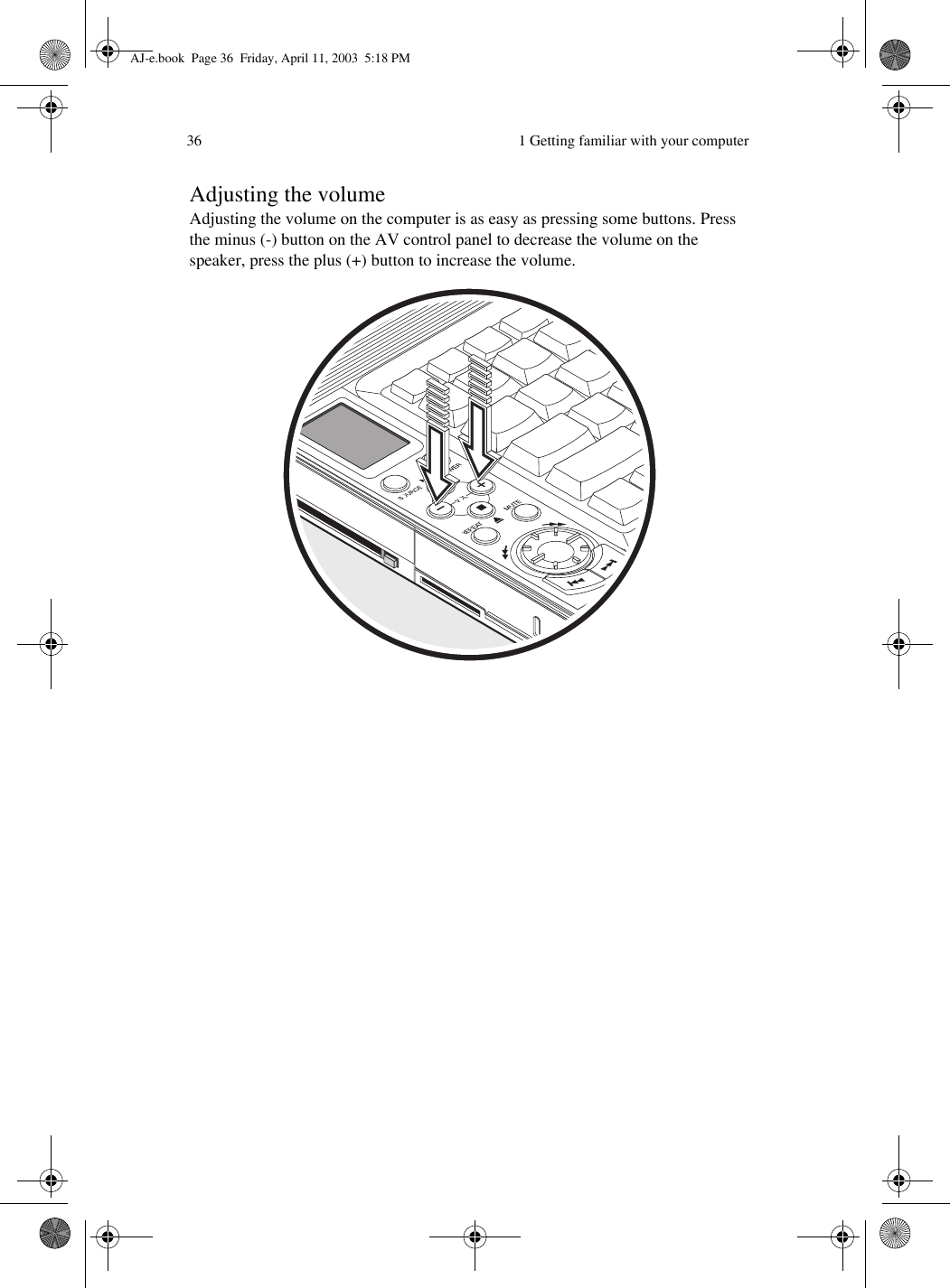  1 Getting familiar with your computer36Adjusting the volumeAdjusting the volume on the computer is as easy as pressing some buttons. Press the minus (-) button on the AV control panel to decrease the volume on the speaker, press the plus (+) button to increase the volume. AJ-e.book  Page 36  Friday, April 11, 2003  5:18 PM